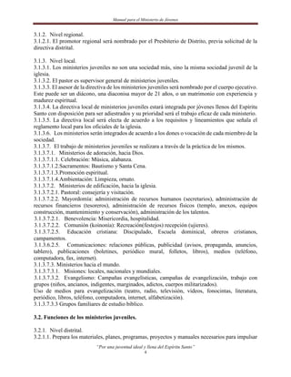 Manual para el Ministerio de Jóvenes


3.1.2. Nivel regional.
3.1.2.1. El promotor regional será nombrado por el Presbiterio de Distrito, previa solicitud de la
directiva distrital.

3.1.3. Nivel local.
3.1.3.1. Los ministerios juveniles no son una sociedad más, sino la misma sociedad juvenil de la
iglesia.
3.1.3.2. El pastor es supervisor general de ministerios juveniles.
3.1.3.3. El asesor de la directiva de los ministerios juveniles será nombrado por el cuerpo ejecutivo.
Este puede ser un diácono, una diaconisa mayor de 21 años, o un matrimonio con experiencia y
madurez espiritual.
3.1.3.4. La directiva local de ministerios juveniles estará integrada por jóvenes llenos del Espíritu
Santo con disposición para ser adiestrados y su prioridad será el trabajo eficaz de cada ministerio.
3.1.3.5. La directiva local será electa de acuerdo a los requisitos y lineamientos que señala el
reglamento local para los oficiales de la iglesia.
3.1.3.6. Los ministerios serán integrados de acuerdo a los dones o vocación de cada miembro de la
sociedad.
3.1.3.7. El trabajo de ministerios juveniles se realizara a través de la práctica de los mismos.
3.1.3.7.1. Ministerios de adoración, hacia Dios.
3.1.3.7.1.1. Celebración: Música, alabanza.
3.1.3.7.1.2.Sacramentos: Bautismo y Santa Cena.
3.1.3.7.1.3.Promoción espiritual.
3.1.3.7.1.4.Ambientación: Limpieza, ornato.
3.1.3.7.2. Ministerios de edificación, hacia la iglesia.
3.1.3.7.2.1. Pastoral: consejería y visitación.
3.1.3.7.2.2. Mayordomía: administración de recursos humanos (secretarios), administración de
recursos financieros (tesoreros), administración de recursos físicos (templo, anexos, equipos
construcción, mantenimiento y conservación), administración de los talentos.
3.1.3.7.2.1. Benevolencia: Misericordia, hospitalidad.
3.1.3.7.2.2. Comunión (koinonía): Recreación(festejos) recepción (ujieres).
3.1.3.7.2.5. Educación cristiana: Discipulado, Escuela dominical, obreros cristianos,
campamentos.
3.1.3.6.2.5. Comunicaciones: relaciones públicas, publicidad (avisos, propaganda, anuncios,
tablero), publicaciones (boletines, periódico mural, folletos, libros), medios (teléfono,
computadora, fax, internet).
3.1.3.7.3. Ministerios hacia el mundo.
3.1.3.7.3.1. Misiones: locales, nacionales y mundiales.
3.1.3.7.3.2. Evangelismo: Campañas evangelísticas, campañas de evangelización, trabajo con
grupos (niños, ancianos, indigentes, marginados, adictos, cuerpos militarizados).
Uso de medios para evangelización (teatro, radio, televisión, videos, fonocintas, literatura,
periódico, libros, teléfono, computadora, internet, alfabetización).
3.1.3.7.3.3 Grupos familiares de estudio bíblico.

3.2. Funciones de los ministerios juveniles.

3.2.1. Nivel distrital.
3.2.1.1. Prepara los materiales, planes, programas, proyectos y manuales necesarios para impulsar
                            “Por una juventud ideal y llena del Espíritu Santo”
                                                     4
 