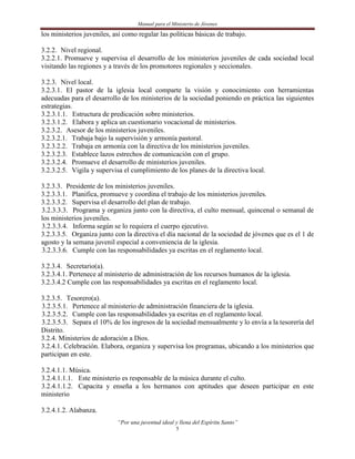 Manual para el Ministerio de Jóvenes

los ministerios juveniles, así como regular las políticas básicas de trabajo.

3.2.2. Nivel regional.
3.2.2.1. Promueve y supervisa el desarrollo de los ministerios juveniles de cada sociedad local
visitando las regiones y a través de los promotores regionales y seccionales.

3.2.3. Nivel local.
3.2.3.1. El pastor de la iglesia local comparte la visión y conocimiento con herramientas
adecuadas para el desarrollo de los ministerios de la sociedad poniendo en práctica las siguientes
estrategias.
3.2.3.1.1. Estructura de predicación sobre ministerios.
3.2.3.1.2. Elabora y aplica un cuestionario vocacional de ministerios.
3.2.3.2. Asesor de los ministerios juveniles.
3.2.3.2.1. Trabaja bajo la supervisión y armonía pastoral.
3.2.3.2.2. Trabaja en armonía con la directiva de los ministerios juveniles.
3.2.3.2.3. Establece lazos estrechos de comunicación con el grupo.
3.2.3.2.4. Promueve el desarrollo de ministerios juveniles.
3.2.3.2.5. Vigila y supervisa el cumplimiento de los planes de la directiva local.

3.2.3.3. Presidente de los ministerios juveniles.
3.2.3.3.1. Planifica, promueve y coordina el trabajo de los ministerios juveniles.
3.2.3.3.2. Supervisa el desarrollo del plan de trabajo.
3.2.3.3.3. Programa y organiza junto con la directiva, el culto mensual, quincenal o semanal de
los ministerios juveniles.
3.2.3.3.4. Informa según se lo requiera el cuerpo ejecutivo.
3.2.3.3.5. Organiza junto con la directiva el día nacional de la sociedad de jóvenes que es el 1 de
agosto y la semana juvenil especial a conveniencia de la iglesia.
3.2.3.3.6. Cumple con las responsabilidades ya escritas en el reglamento local.

3.2.3.4. Secretario(a).
3.2.3.4.1. Pertenece al ministerio de administración de los recursos humanos de la iglesia.
3.2.3.4.2 Cumple con las responsabilidades ya escritas en el reglamento local.

3.2.3.5. Tesorero(a).
3.2.3.5.1. Pertenece al ministerio de administración financiera de la iglesia.
3.2.3.5.2. Cumple con las responsabilidades ya escritas en el reglamento local.
3.2.3.5.3. Separa el 10% de los ingresos de la sociedad mensualmente y lo envía a la tesorería del
Distrito.
3.2.4. Ministerios de adoración a Dios.
3.2.4.1. Celebración. Elabora, organiza y supervisa los programas, ubicando a los ministerios que
participan en este.

3.2.4.1.1. Música.
3.2.4.1.1.1. Este ministerio es responsable de la música durante el culto.
3.2.4.1.1.2. Capacita y enseña a los hermanos con aptitudes que deseen participar en este
ministerio

3.2.4.1.2. Alabanza.
                            “Por una juventud ideal y llena del Espíritu Santo”
                                                     5
 
