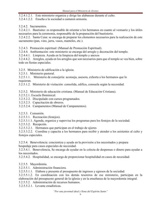 Manual para el Ministerio de Jóvenes

3.2.4.1.2.1. Este ministerio organiza y dirige las alabanzas durante el culto.
3.2.4.1.2.2. Enseña a la sociedad a cantaren armonía.

3.2.4.2. Sacramentos.
3.2.4.2.1. Bautismo: es responsable de orientar a los hermanos en cuanto al vestuario y los útiles
necesarios para la ceremonia, responsable de la preparación del bautisterio.
3.2.4.2.2. Santa Cena: se encarga de preparar los elementos necesarios para la realización de este
sacramento (pan, vino, jarra, vasos, manteles, etc.).

3.2.4.3. Promoción espiritual: (Manual de Promoción Espiritual).
3.2.4.4. Ambientación: este ministerio se encarga del arreglo y decoración del templo.
3.2.4.4.1. Limpieza. Ayuda en la limpieza del templo y anexos
3.2.4.4.2. Arreglos, ayuda en los arreglos que son necesarios para que el templo se vea bien, sobre
todo en fiestas especiales.

3.2.5. Ministerio de edificación a la iglesia.
3.2.5.1. Ministerio pastoral.
3.2.5.1.1. Ministerio de consejería: aconseja, asesora, exhorta a los hermanos que lo
requieran.
3.2.5.1.2. Ministerio de visitación: consolida, edifica, consuela según la necesidad.

3.2.5.2. Ministerio de educación cristiana. (Manual de Educación Cristiana).
3.2.5.2.1. Escuela Dominical.
3.2.5.2.2. Discipulado con cursos programados.
3.2.5.2.3. Capacitación de obreros.
3.2.5.2.4. Campamentos (Manual de Campamentos).

3.2.5.3. Comunión.
3.2.5.3.1. Recreación (festejos).
3.2.5.3.1.1. Agenda, organiza y supervisa los programas para los festejos de la sociedad.
3.2.5.3.2. Recepción.
3.2.5.3.2.1. Hermanos que participan en el trabajo de ujieres
3.2.5.3.2.2. Coordina y capacita a los hermanos para recibir y atender a los asistentes al culto y
festejos especiales.

3.2.5.4. Benevolencia: concientiza y ayuda en la provisión a los necesitados y prepara
hospedaje para casos especiales de necesidad.
3.2.5.4.1. Benevolencia, Se encarga de ayudar en la colecta de despensas o dinero para ayudar a
los necesitados.
3.2.5.4.2. Hospitalidad, se encarga de proporcionar hospitalidad en casos de necesidad.

3.2.5.5. Mayordomía.
3.2.5.5.1. Administración financiera.
3.2.5.5.1.1. Elabora y presenta el presupuesto de ingresos y egresos de la sociedad.
3.2.5.5.1.2. En coordinación con los demás tesoreros de ese ministerio, participan en la
elaboración del presupuesto general de la iglesia y en la enseñanza de la mayordomía integral.
3.2.5.5.2. Administración de recursos humanos.
3.2.5.5.2.1. Levanta estadísticas.
                           “Por una juventud ideal y llena del Espíritu Santo”
                                                    6
 