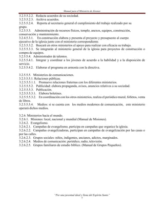 Manual para el Ministerio de Jóvenes

3.2.5.5.2.2. Redacta acuerdos de su sociedad.
3.2.5.5.2.3. Archiva acuerdos.
3.2.5.5.2.4. Reporta al secretario general el cumplimiento del trabajo realizado por su
grupo.
3.2.5.5.3. Administración de recursos físicos, templo, anexos, equipos, construcción,
conservación y mantenimiento.
3.2.4.5.3.1. En construcción elabora y presenta el proyecto y presupuesto al cuerpo
ejecutivo de la iglesia junto con el ministerio correspondiente.
3.2.5.5.3.2. Buscará en otros ministerios el apoyo para realizar con eficacia su trabajo.
3.2.5.5.3.3. Se integrarán al ministerio general de la iglesia para proyectos de construcción o
compra de equipos.
3.2.5.5.4. Administrador de talentos.
3.2.5.5.4.1. Integrar y coordinar a los jóvenes de acuerdo a la habilidad y a la disposición de
servicio.
3.2.5.5.4.2. Elaborar el programa en armonía con la directiva.

3.2.5.5.5. Ministerios de comunicaciones.
3.2.5.5.5.1. Relaciones públicas.
3.2.5.5.5.1.1. Promueve relaciones fraternas con los diferentes ministerios.
3.2.5.5.5.2. Publicidad: elabora propaganda, avisos, anuncios relativos a su sociedad.
3.2.5.5.5.3. Publicación.
3.2.5.5.5.3.1. Elabora boletines.
3.2.5.5.5.3.2. En coordinación con los otros ministerios, realiza el periódico mural, folletos, venta
de libros.
3.2.5.5.5.4. Medios: si se cuenta con los medios modernos de comunicación, este ministerio
operará dichos medios.

3.2.6. Ministerios hacia el mundo.
3.2.6.1. Misiones: local, nacional y mundial (Manual de Misiones).
3.2.6.2. Evangelismo.
3.2.6.2.1. Campañas de evangelismo, participa en campañas que organice la iglesia.
3.2.6.2.2. Campañas evangelizadoras, participan en campañas de evangelización por las casas o
por las calles.
3.2.6.2.3. Grupos sociales: niños, indigentes, ancianos, adictos, marginados.
3.2.6.2.4. Medios de comunicación: periódico, radio, televisión.
3.2.6.2.5. Grupos familiares de estudio bíblico. (Manual de Grupos Pequeños).




                            “Por una juventud ideal y llena del Espíritu Santo”
                                                     7
 