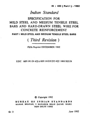 IS : 432(Partl)-1982
                                               ( Reaffirmed 1995 )

                     Indian Standard
          SPECIFICATION  FOR
MILD STEEL AND MEDIUM TENSILE STEEL
BARS AND HARD-DRAWN     STEEL WIRE FOR
      CONCRETE REINFORCEMENT
   PART I MILD STEEL AND          MEDIUM      TENSILE     STEEL BARS


                   ( Third Revision )
                   Fifth Reprint DECEMBER         1992




       UDC     669.141.24-422+669.14-018*295-422         : 666 982~24




                           0   Copyright 1982

       BUREAU         OF       JNDJAN         STANDARDS
       MANAK    BHAVAN,    9   BAHADUR     SHAH    ZAFAR      MARG
                           NEW   DELHI   110002


Gr 3                                                             June 1982
 