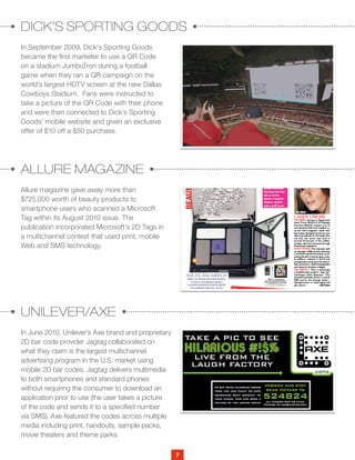 7
DICK’S SPORTING GOODS
ALLURE MAGAZINE
UNILEVER/AXE
In September 2009, Dick’s Sporting Goods
became the first marketer to use a QR Code
on a stadium JumboTron during a football
game when they ran a QR campaign on the
world’s largest HDTV screen at the new Dallas
Cowboys Stadium. Fans were instructed to
take a picture of the QR Code with their phone
and were then connected to Dick’s Sporting
Goods’ mobile website and given an exclusive
offer of $10 off a $50 purchase.
Allure magazine gave away more than
$725,000 worth of beauty products to
smartphone users who scanned a Microsoft
Tag within its August 2010 issue. The
publication incorporated Microsoft’s 2D Tags in
a multichannel contest that used print, mobile
Web and SMS technology.
In June 2010, Unilever’s Axe brand and proprietary
2D bar code provider Jagtag collaborated on
what they claim is the largest multichannel
advertising program in the U.S. market using
mobile 2D bar codes. Jagtag delivers multimedia
to both smartphones and standard phones
without requiring the consumer to download an
application prior to use (the user takes a picture
of the code and sends it to a specified number
via SMS). Axe featured the codes across multiple
media including print, handouts, sample packs,
movie theaters and theme parks.
Allure magazine is giving away more than $725,000 worth of beauty pro
who scan a Microsoft Tag within its August 2010 issue. The publication
2D Tags in a multichannel contest that uses print, mobile Web and SMS
Unilever/Axe
In June 2010, Unilever’s Axe brand and proprietary 2D bar code provide
Allure magazine is giving away more than $725,000 worth of beauty
who scan a Microsoft Tag within its August 2010 issue. The publicati
2D Tags in a multichannel contest that uses print, mobile Web and SM
Unilever/Axe
In June 2010, Unilever’s Axe brand and proprietary 2D bar code prov
they claim is the largest multichannel advertising program in the U.S
codes. Jagtag delivers multimedia to both smartphones and standard p
consumer to download an application prior to use (the user takes a pi
a specified number via SMS). Axe featured the codes across multiple m
 