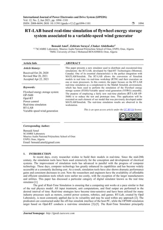 International Journal of Power Electronics and Drive System (IJPEDS)
Vol. 12, No. 2, Jun 2021, pp. 1094~1101
ISSN: 2088-8694, DOI: 10.11591/ijpeds.v12.i2.pp1094-1101  1094
Journal homepage: http://ijpeds.iaescore.com
RT-LAB based real-time simulation of flywheel energy storage
system associated to a variable-speed wind generator
Bensaid Amel1
, Zebirate Soraya2
, Chaker Abdelkader3
1,2,3
SCAMRE Laboratory, Maurice Audin National Polytechnic School of Oran, ENPO, Oran, Algeria
2
IMSI, University of Oran 2 Mohamed BENAHMED, Oran, Algeria
Article Info ABSTRACT
Article history:
Received Oct 20, 2020
Revised Mar 20, 2021
Accepted Apr 22, 2021
This paper presents a new simulator used to distribute and executereal-time
simulations: the RT-LAB, developed by Opal-RT Technologies (Montreal,
Canada). One of its essential characteristics is the perfect integration with
MATLAB/Simulink. The RT-LAB allows the conversion of Simulink
models in real time via real-time workshop (RTW) and their execution on
one or more processors. In this context, the paper focuses on the RT-LAB
real-time simulation as a complement to the Matlab Simulink environment,
which has been used to perform the simulation of the Flywheel energy
storage system (FESS)-Variable speed wind generation (VSWG) assembly.
The purpose of employing a fairly new real-time platform (RT-LAB OP-
5600) is to reduce the test and prototype time. This application will be
executed on each element of our model that was previously developed under
MATLAB/Simulink. The real-time simulation results are observed in the
workstation.
Keywords:
Flywheel energy storage system
OP-5600
Opal-RT
Power control
Real-time simulation
RT-LAB
Variable speed wind generation This is an open access article under the CC BY-SA license.
Corresponding Author:
Bensaid Amel
SCAMRE Laboratory
Maurice Audin National Polytechnic School of Oran
ENPO, Oran, Algeria
Email: bensaid.amel@gmail.com
1. INTRODUCTION
In recent days, every researcher wishes to build their models in real-time. Since the mid-20th
century, the simulation tools have been used extensively for the conception and development of electrical
systems. The improvement of simulation tools has advanced in parallel with the progress of computer
technology. These days, computer technology has greatly enhanced its capabilities and has become widely
accessible at a constantly declining cost. As a result, simulation tools have also shown dramatic performance
gains and consistent decreases in cost. Now the researchers and engineers have the availability of affordable
and efficient simulation tools which were earlier too costly, with the exception of the larger manufacturers
and utilities. This paper has discussed a particular category of digital simulator known as the real time
simulator [1].
The goal of Real-Time Simulation is ensuring that a computing unit works at a pace similar to that
of the real physics model. All input treatment, unit computations, and final output are performed in the
desired interval of time. Real-time strategies have become time-sensitive and have been utilized for many
industry processes such as motors, control power systems, robotics, and games. RT-Lab, created by Opal
Laboratory, is most commonly applied due to its versatility and may be used within any approach [2]. The
predicators are constructed under the off-line simulink interface of the host PC, while the OP5600 simulation
target based on Opal-RT conducts a real-time simulation [3]-[5]. The Real-Time Simulator principally
 