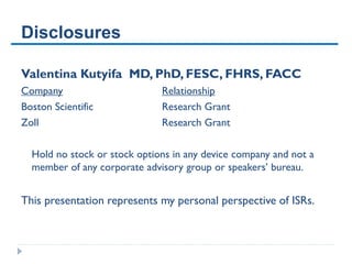 Disclosures
Valentina Kutyifa MD, PhD, FESC, FHRS, FACC
Company Relationship
Boston Scientific Research Grant
Zoll Research Grant
Hold no stock or stock options in any device company and not a
member of any corporate advisory group or speakers’ bureau.
This presentation represents my personal perspective of ISRs.
 