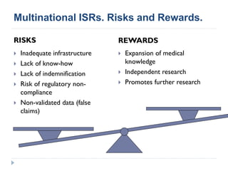 Multinational ISRs. Risks and Rewards.
RISKS REWARDS
 Inadequate infrastructure
 Lack of know-how
 Lack of indemnification
 Risk of regulatory non-
compliance
 Non-validated data (false
claims)
 Expansion of medical
knowledge
 Independent research
 Promotes further research
 