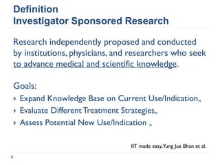 Definition
Investigator Sponsored Research
Research independently proposed and conducted
by institutions, physicians, and researchers who seek
to advance medical and scientific knowledge.
Goals:
 Expand Knowledge Base on Current Use/Indication„
 Evaluate Different Treatment Strategies„
 Assess Potential New Use/Indication „
IIT made easy,Yung Jue Bhan et al.
 