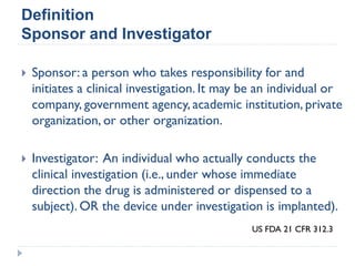 Definition
Sponsor and Investigator
 Sponsor: a person who takes responsibility for and
initiates a clinical investigation. It may be an individual or
company, government agency, academic institution, private
organization, or other organization.
 Investigator: An individual who actually conducts the
clinical investigation (i.e., under whose immediate
direction the drug is administered or dispensed to a
subject). OR the device under investigation is implanted).
US FDA 21 CFR 312.3
 