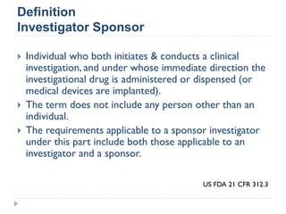  Individual who both initiates & conducts a clinical
investigation, and under whose immediate direction the
investigational drug is administered or dispensed (or
medical devices are implanted).
 The term does not include any person other than an
individual.
 The requirements applicable to a sponsor investigator
under this part include both those applicable to an
investigator and a sponsor.
Definition
Investigator Sponsor
US FDA 21 CFR 312.3
 