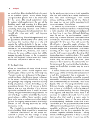 10 Analysis
Analysis
or knowledge. There is also little development
of an economic system, so the whole design
and production process has to be undertaken
by the users. The mind experiment starts
by asking which performance the user of the
building would seek to satisfy first. The experi-
ment can then be extended through time,
assuming increasing resources and socialisa-
tion, introducing additional requirements that
would add value and utility and improve
well-being.
By undertaking this mind experiment it will
be possible to introduce the needs of the user
and hence the functions that he or she will
require the building to fulfil. As the user is also,
at least initially, the designer and builder of the
shelter, he/she must decide on the construction.
The experiment will, therefore, also start to
introduce the ideas and knowledge that will be
needed to make decisions on the construction
of the building itself. All the issues and factors
introduced here are still relevant today.
In the beginning
Given no immediate risk from attack, we can
speculate that people would organise their
technological endeavour in the following way.
Thought would have to be given to the range of
activities of everyday life that should be housed
in the shelter. Initially this is likely to be very
few, perhaps only sleeping, with most activity
being undertaken outside depending on the
prevailing climate. This will provide a defini-
tion of size and any division of the internal
space that needs to be made. It would be imme-
diately recognised that these requirements for
size and shape would be limited by the possible
construction available. Some decision would
have to be made as to how much effort should
go into developing construction to match aspi-
rations or use existing resources to satisfy
immediate needs.
The priority in terms of establishing functions
for the building fabric would be to remain dry,
a condition fundamental to the health and
comfort of people and the storage of many
natural products. This would be accompanied
by the requirement to be warm, but it is possible
that this will initially be achieved in combina-
tion with other technologies. These would
include clothing and the use of fire, which at
this stage may or may not be associated with
the construction of the shelter.
As soon as any construction is contemplated
the builder is immediately faced with achieving
a stable structure and making some judgement
on how long it may last. Although buildings
may be erected for environmental control,
their very existence demands considerations of
stability and reliability if they are to be deemed
satisfactory by the user. This will require the
identification of possible modes of failure. At
this early stage this would include how the con-
struction might leak or fall down. This under-
standing of the ways in which performance
may be lost becomes crucial to directing effort
to significant aspects of the solution. This would
also lead to some questioning of what mainte-
nance may be necessary and what parts
may have to be renewed to continue the per-
formance until the construction had to be aban-
doned or demolished to make way for a new
building.
It would also become necessary to have some
knowledge of the environmental conditions in
which the construction has to maintain per-
formance. This knowledge would be required
to consider not only the environmental control
but also the stability and reliability. These three
become the key physical performance issues.
External climatic conditions such as frequency
and volume of rainfall will need to be assessed
for the weatherproofing function. Damaging
wind speeds and direction would need to be
assessed for stability. It would, however, soon
become clear that wind is a major factor in
weatherproofing. Some of the most arduous
weatherproofing conditions come with wind-
driven rain. It is not possible to say what aspect
of the environment needs to be known to assess
durability until some choice of the basic materi-
als is made. Specific decay agents in the envi-
ronment degrade different materials. Linking
materials to their generators of decay is just one
more question that has to be answered in the
 