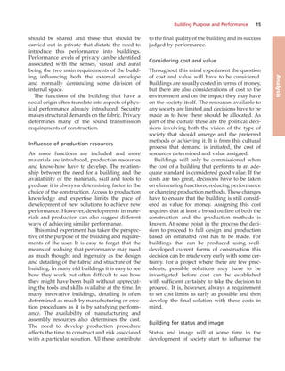 Building Purpose and Performance 15
Analysis
should be shared and those that should be
carried out in private that dictate the need to
introduce this performance into buildings.
Performance levels of privacy can be identified
associated with the senses, visual and aural
being the two main requirements of the build-
ing influencing both the external envelope
and normally demanding some division of
internal space.
The functions of the building that have a
social origin often translate into aspects of phys-
ical performance already introduced. Security
makes structural demands on the fabric. Privacy
determines many of the sound transmission
requirements of construction.
Influence of production resources
As more functions are included and more
materials are introduced, production resources
and know-how have to develop. The relation-
ship between the need for a building and the
availability of the materials, skill and tools to
produce it is always a determining factor in the
choice of the construction. Access to production
knowledge and expertise limits the pace of
development of new solutions to achieve new
performance. However, developments in mate-
rials and production can also suggest different
ways of achieving similar performance.
This mind experiment has taken the perspec-
tive of the purpose of the building and require-
ments of the user. It is easy to forget that the
means of realising that performance may need
as much thought and ingenuity as the design
and detailing of the fabric and structure of the
building. In many old buildings it is easy to see
how they work but often difficult to see how
they might have been built without appreciat-
ing the tools and skills available at the time. In
many innovative buildings, detailing is often
determined as much by manufacturing or erec-
tion procedures as it is by satisfying perform-
ance. The availability of manufacturing and
assembly resources also determines the cost.
The need to develop production procedure
affects the time to construct and risk associated
with a particular solution. All these contribute
to the final quality of the building and its success
judged by performance.
Considering cost and value
Throughout this mind experiment the question
of cost and value will have to be considered.
Buildings are usually costed in terms of money,
but there are also considerations of cost to the
environment and on the impact they may have
on the society itself. The resources available to
any society are limited and decisions have to be
made as to how these should be allocated. As
part of the culture these are the political deci-
sions involving both the vision of the type of
society that should emerge and the preferred
methods of achieving it. It is from this cultural
process that demand is initiated, the cost of
resources determined and value assigned.
Buildings will only be commissioned when
the cost of a building that performs to an ade-
quate standard is considered good value. If the
costs are too great, decisions have to be taken
on eliminating functions, reducing performance
or changing production methods. These changes
have to ensure that the building is still consid-
ered as value for money. Assigning this cost
requires that at least a broad outline of both the
construction and the production methods is
known. At some point in the process the deci-
sion to proceed to full design and production
based on estimated cost has to be made. For
buildings that can be produced using well-
developed current forms of construction this
decision can be made very early with some cer-
tainty. For a project where there are few prec-
edents, possible solutions may have to be
investigated before cost can be established
with sufficient certainty to take the decision to
proceed. It is, however, always a requirement
to set cost limits as early as possible and then
develop the final solution with these costs in
mind.
Building for status and image
Status and image will at some time in the
development of society start to influence the
 