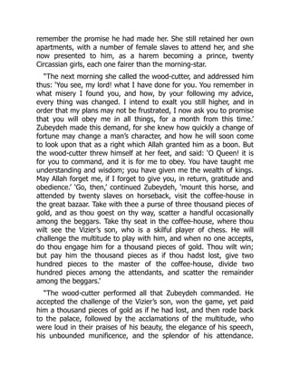 remember the promise he had made her. She still retained her own
apartments, with a number of female slaves to attend her, and she
now presented to him, as a harem becoming a prince, twenty
Circassian girls, each one fairer than the morning-star.
“The next morning she called the wood-cutter, and addressed him
thus: ‘You see, my lord! what I have done for you. You remember in
what misery I found you, and how, by your following my advice,
every thing was changed. I intend to exalt you still higher, and in
order that my plans may not be frustrated, I now ask you to promise
that you will obey me in all things, for a month from this time.’
Zubeydeh made this demand, for she knew how quickly a change of
fortune may change a man’s character, and how he will soon come
to look upon that as a right which Allah granted him as a boon. But
the wood-cutter threw himself at her feet, and said: ‘O Queen! it is
for you to command, and it is for me to obey. You have taught me
understanding and wisdom; you have given me the wealth of kings.
May Allah forget me, if I forget to give you, in return, gratitude and
obedience.’ ‘Go, then,’ continued Zubeydeh, ‘mount this horse, and
attended by twenty slaves on horseback, visit the coffee-house in
the great bazaar. Take with thee a purse of three thousand pieces of
gold, and as thou goest on thy way, scatter a handful occasionally
among the beggars. Take thy seat in the coffee-house, where thou
wilt see the Vizier’s son, who is a skilful player of chess. He will
challenge the multitude to play with him, and when no one accepts,
do thou engage him for a thousand pieces of gold. Thou wilt win;
but pay him the thousand pieces as if thou hadst lost, give two
hundred pieces to the master of the coffee-house, divide two
hundred pieces among the attendants, and scatter the remainder
among the beggars.’
“The wood-cutter performed all that Zubeydeh commanded. He
accepted the challenge of the Vizier’s son, won the game, yet paid
him a thousand pieces of gold as if he had lost, and then rode back
to the palace, followed by the acclamations of the multitude, who
were loud in their praises of his beauty, the elegance of his speech,
his unbounded munificence, and the splendor of his attendance.
 