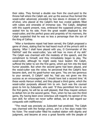 their sides. They formed a double row from the court-yard to the
throne-hall where the Caliph sat, and up the avenue thus formed the
wood-cutter advanced, preceded by two slaves in dresses of cloth-
of-silver, who placed at the Caliph’s feet two crystal goblets filled
with rubies and emeralds of immense size. The Caliph, delighted
with this superb present, rose, embraced the supposed prince, and
seated him by his side. From the great wealth displayed by the
wood-cutter, and the perfect grace and propriety of his manners, the
Caliph suspected that he was no less a personage than the son of
the King of Cathay.
“After a handsome repast had been served, the Caliph proposed a
game of chess, stating that he had heard much of the prince’s skill in
playing. ‘After I shall have played with you, O Commander of the
Faithful!’ said the wood-cutter, ‘you will hear no more of my skill.’
The Caliph was charmed with the modesty of this speech, and the
compliment to himself, and they immediately began to play. The
wood-cutter, although he might easily have beaten the Caliph,
suffered the latter to win the first game, which put him into the best
humor possible. But when the second game had been played, and
the wood-cutter was the victor, he perceived that the Caliph’s face
became dark, and his good-humor was gone. ‘You are too generous
to your servant, O Caliph!’ said he; ‘had you not given me this
success as an encouragement, I should have lost a second time.’ At
these words Haroun smiled, and they played a third game, which the
wood-cutter purposely allowed him to win. Such was the counsel
given to him by Zubeydeh, who said: ‘If thou permittest him to win
the first game, he will be so well pleased, that thou mayest venture
to defeat him on the second game. Then, when he has won the third
game, thy having been once victorious will magnify his opinion of his
own skill; for where we never suffer defeat, we at last regard our
conquests with indifference.’
“The result was precisely as Zubeydeh had predicted. The Caliph
was charmed with the foreign prince, and in a few days made him
his Vizier. The wood-cutter filled his exalted station with dignity and
judgment, and became at once a great favorite with the people of
 