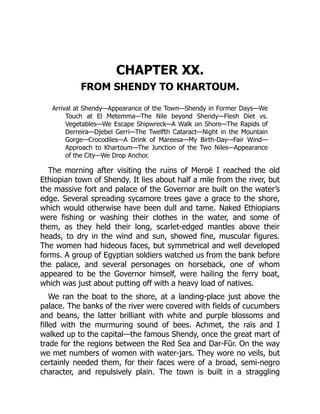 CHAPTER XX.
FROM SHENDY TO KHARTOUM.
Arrival at Shendy—Appearance of the Town—Shendy in Former Days—We
Touch at El Metemma—The Nile beyond Shendy—Flesh Diet vs.
Vegetables—We Escape Shipwreck—A Walk on Shore—The Rapids of
Derreira—Djebel Gerri—The Twelfth Cataract—Night in the Mountain
Gorge—Crocodiles—A Drink of Mareesa—My Birth-Day—Fair Wind—
Approach to Khartoum—The Junction of the Two Niles—Appearance
of the City—We Drop Anchor.
The morning after visiting the ruins of Meroë I reached the old
Ethiopian town of Shendy. It lies about half a mile from the river, but
the massive fort and palace of the Governor are built on the water’s
edge. Several spreading sycamore trees gave a grace to the shore,
which would otherwise have been dull and tame. Naked Ethiopians
were fishing or washing their clothes in the water, and some of
them, as they held their long, scarlet-edged mantles above their
heads, to dry in the wind and sun, showed fine, muscular figures.
The women had hideous faces, but symmetrical and well developed
forms. A group of Egyptian soldiers watched us from the bank before
the palace, and several personages on horseback, one of whom
appeared to be the Governor himself, were hailing the ferry boat,
which was just about putting off with a heavy load of natives.
We ran the boat to the shore, at a landing-place just above the
palace. The banks of the river were covered with fields of cucumbers
and beans, the latter brilliant with white and purple blossoms and
filled with the murmuring sound of bees. Achmet, the raïs and I
walked up to the capital—the famous Shendy, once the great mart of
trade for the regions between the Red Sea and Dar-Fūr. On the way
we met numbers of women with water-jars. They wore no veils, but
certainly needed them, for their faces were of a broad, semi-negro
character, and repulsively plain. The town is built in a straggling
 