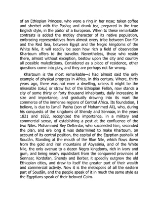 of an Ethiopian Princess, who wore a ring in her nose; taken coffee
and sherbet with the Pasha; and drank tea, prepared in the true
English style, in the parlor of a European. When to these remarkable
contrasts is added the motley character of its native population,
embracing representatives from almost every tribe between Dar-Fūr
and the Red Sea, between Egypt and the Negro kingdoms of the
White Nile, it will readily be seen how rich a field of observation
Khartoum offers to the traveller. Nevertheless, those who reside
there, almost without exception, bestow upon the city and country
all possible maledictions. Considered as a place of residence, other
questions come into play, and they are perhaps not far wrong.
Khartoum is the most remarkable—I had almost said the only
example of physical progress in Africa, in this century. Where, thirty
years ago, there was not even a dwelling, unless it might be the
miserable tokul, or straw hut of the Ethiopian Fellah, now stands a
city of some thirty or forty thousand inhabitants, daily increasing in
size and importance, and gradually drawing into its mart the
commerce of the immense regions of Central Africa. Its foundation, I
believe, is due to Ismaïl Pasha (son of Mohammed Ali), who, during
his conquests of the kingdoms of Shendy and Sennaar, in the years
1821 and 1822, recognized the importance, in a military and
commercial sense, of establishing a post at the confluence of the
two Niles. Mohammed Bey Defterdar, who succeeded him, seconded
the plan, and ere long it was determined to make Khartoum, on
account of its central position, the capital of the Egyptian pashalik of
Soudân. Standing at the mouth of the Blue Nile, which flows down
from the gold and iron mountains of Abyssinia, and of the White
Nile, the only avenue to a dozen Negro kingdoms, rich in ivory and
gum, and being nearly equidistant from the conquered provinces of
Sennaar, Kordofan, Shendy and Berber, it speedily outgrew the old
Ethiopian cities, and drew to itself the greater part of their wealth
and commercial activity. Now it is the metropolis of all the eastern
part of Soudân, and the people speak of it in much the same style as
the Egyptians speak of their beloved Cairo.
 