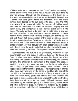 of blank walls. When mounted on the Consul’s tallest dromedary, I
looked down on the roofs of the native houses, and could take my
bearings without difficulty. All the mysteries of the lower life of
Khartoum were revealed to me, from such a lofty post. On each side
I looked into pent yards where the miserable Arab and Negro
families lazily basked in the sun during the day, or into the filthy
nests where they crawled at night. The swarms of children which
they bred in those dens sat naked in the dust, playing with vile
yellow dogs, and sometimes a lean burden camel stood in the
corner. The only furniture to be seen was a water-skin, a few pots
and jars, a basket or two, and sometimes an angareb, or coarse
wooden frame covered with a netting of ropes, and serving as seat
and bed. Nearly half the population of the place are slaves, brought
from the mountains above Fazogl, or from the land of the Dinkas, on
the White Nile. One’s commiseration of these degraded races is
almost overcome by his disgust with their appearance and habits,
and I found even the waste plain that stretches towards Sennaar a
relief after threading the lanes of the quarters where they live.
Notwithstanding the nature of its population, Khartoum is kept
commendably neat and clean. It will be a lucky day for Rome and
Florence when their streets exhibit no more filth than those of this
African city. The bazaars only are swept every morning, but the wind
performs this office for the remainder of the streets. The soog, or
market, is held in a free space, opening upon the inland plain, where
the country people bring their sheep, fowls, camels, dourra,
vegetables and other common products. The slaughtering of animals
takes place every morning on the banks of the Blue Nile, east of the
city, which is thus entirely free from the effluvia arising therefrom.
Here the sheep, cows, goats and camels are killed, skinned and
quartered in the open air, and it is no unusual thing to see thirty or
forty butchers at work on as many different animals, each
surrounded by an attendant group of vultures, hawks, cranes, crows
and other carnivorous birds. They are never molested by the people,
and we sometimes rode through thousands of them, which had so
 