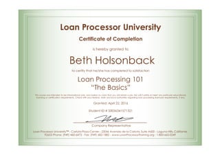 Loan Processor University
Certificate of Completion
is hereby granted to
Beth Holsonback
to certify that he/she has completed to satisfaction
Loan Processing 101
“The Basics”
This course was intended to be informational only, and makes no claim that you will obtain a job. Nor will it satisfy or meet any particular educational,
licensing or certification requirements. Check with your federal, state and local authorities regarding loan processing licensure requirements, if any.
Granted: April 22, 2016
Student ID # S0036341571321
Company Representative
Loan Processor University™ - Carlota Plaza Center - 23046 Avenida de la Carlota, Suite #600 - Laguna Hills, California
92653 Phone: (949) 460-6473 - Fax: (949) 682-1882 - www.LoanProcessorTraining.org - 1-800-665-0249
 