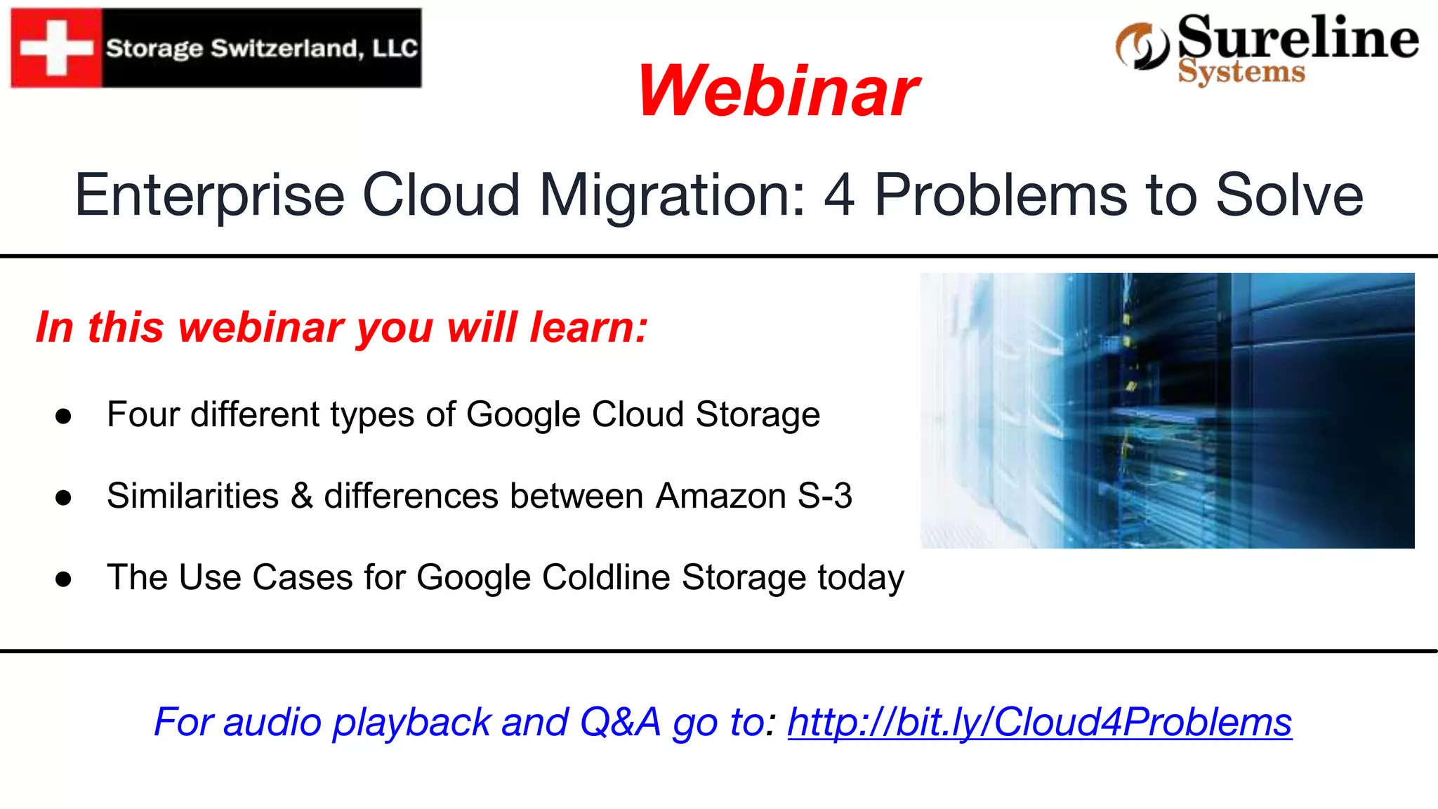 In this webinar you will learn:
● Four different types of Google Cloud Storage
● Similarities & differences between Amazon S-3
● The Use Cases for Google Coldline Storage today
Enterprise Cloud Migration: 4 Problems to Solve
Webinar
For audio playback and Q&A go to: http://bit.ly/Cloud4Problems
 