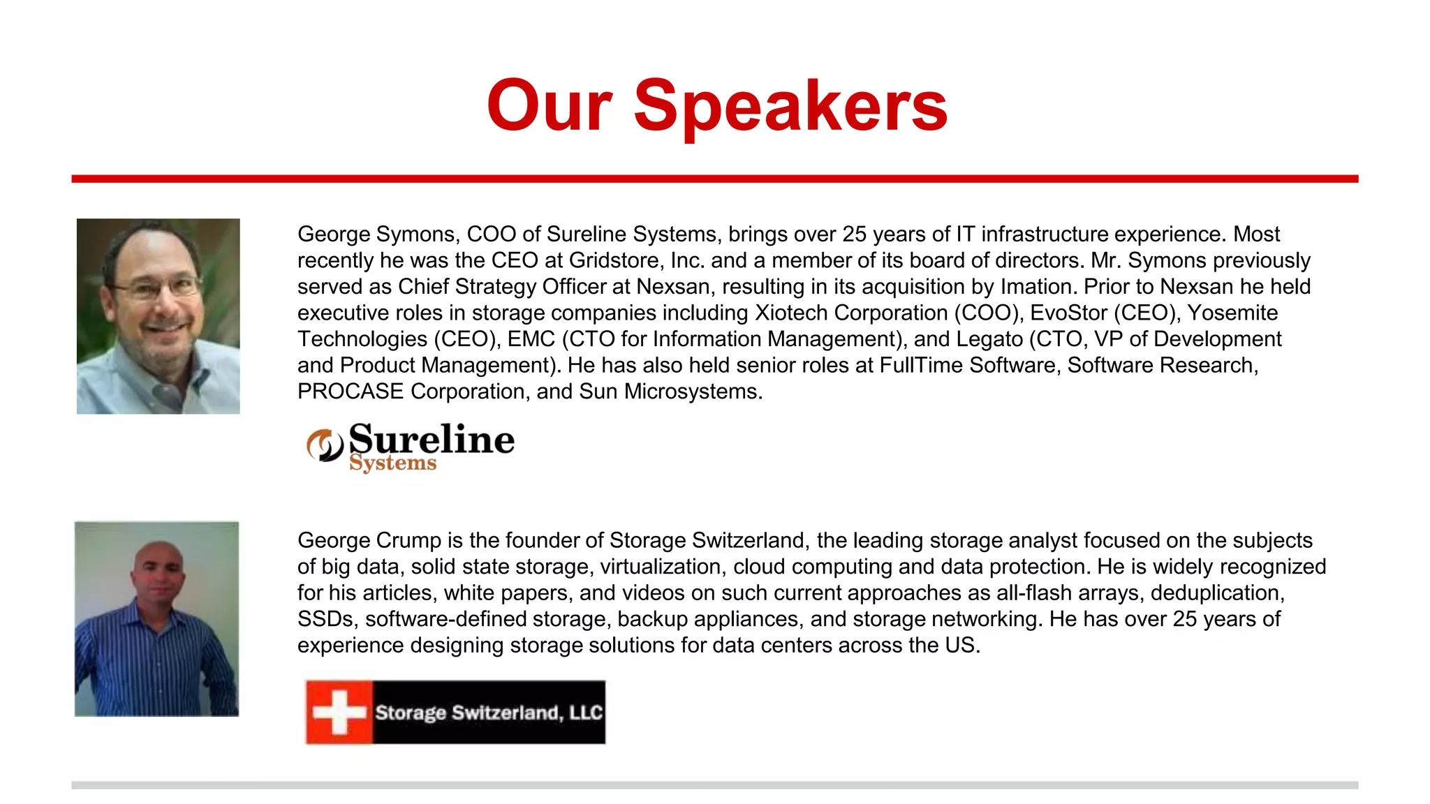 Our Speakers
George Symons, COO of Sureline Systems, brings over 25 years of IT infrastructure experience. Most
recently he was the CEO at Gridstore, Inc. and a member of its board of directors. Mr. Symons previously
served as Chief Strategy Officer at Nexsan, resulting in its acquisition by Imation. Prior to Nexsan he held
executive roles in storage companies including Xiotech Corporation (COO), EvoStor (CEO), Yosemite
Technologies (CEO), EMC (CTO for Information Management), and Legato (CTO, VP of Development
and Product Management). He has also held senior roles at FullTime Software, Software Research,
PROCASE Corporation, and Sun Microsystems.
George Crump is the founder of Storage Switzerland, the leading storage analyst focused on the subjects
of big data, solid state storage, virtualization, cloud computing and data protection. He is widely recognized
for his articles, white papers, and videos on such current approaches as all-flash arrays, deduplication,
SSDs, software-defined storage, backup appliances, and storage networking. He has over 25 years of
experience designing storage solutions for data centers across the US.
 