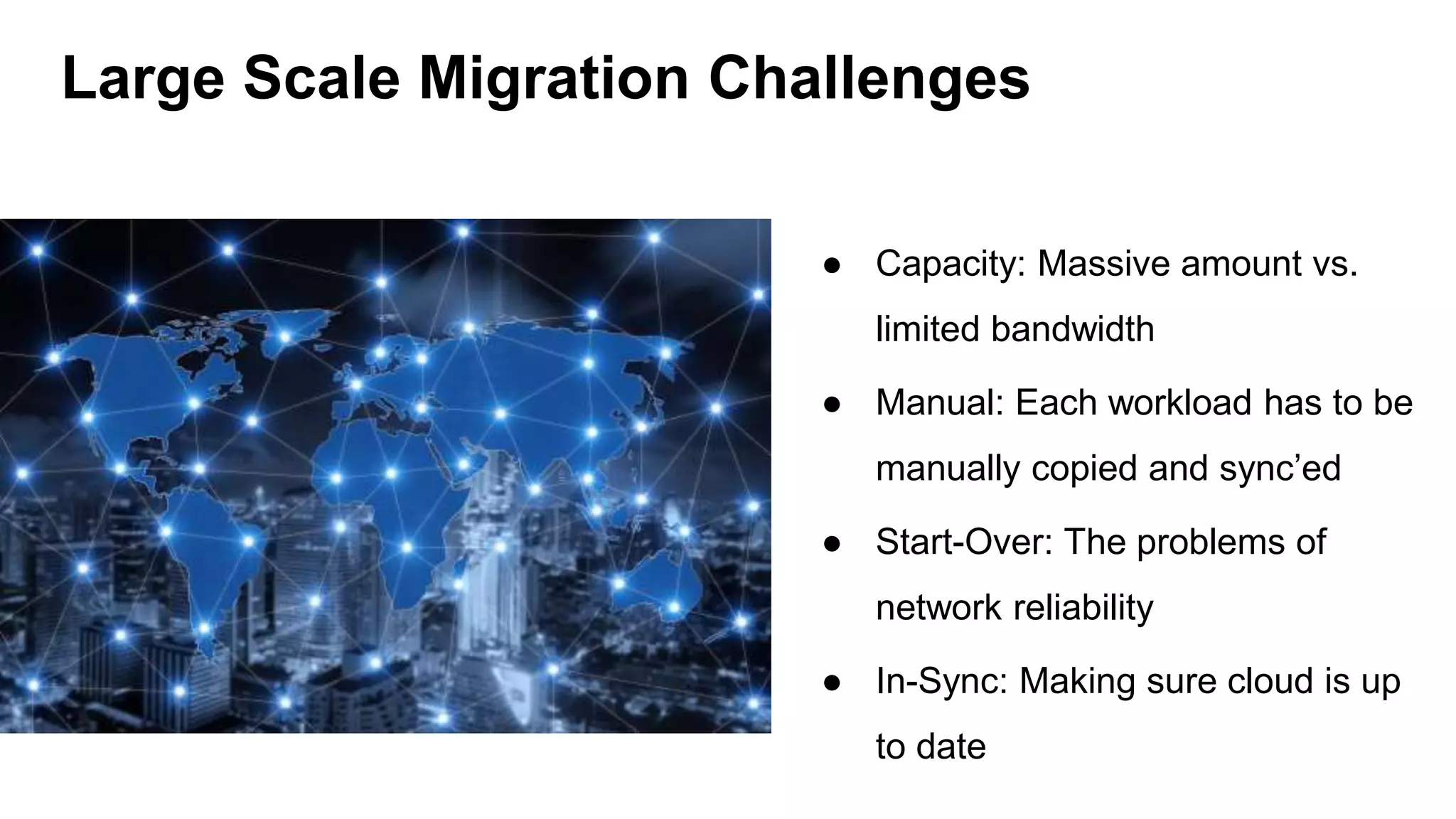 ● Capacity: Massive amount vs.
limited bandwidth
● Manual: Each workload has to be
manually copied and sync’ed
● Start-Over: The problems of
network reliability
● In-Sync: Making sure cloud is up
to date
Large Scale Migration Challenges
 