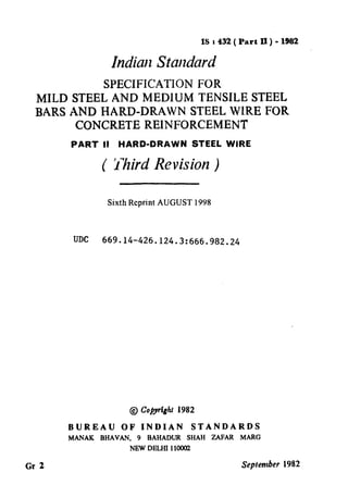 IS 8432 ( Part II) - 1982
IndiarlStandard
SPECIFICATION FOR
MILD STEEL AND MEDIUM TENSILE STEEL
BARS AND WARD-DRAWN STEEL WLRE FOR
CONCRETE REINFORCEMENT
PART II HARD-DRAWN STEEL WIRE
( Third Revision )
Sixth Reprint AUGUST 1998
UDC 669.14-426.124.3:666.982.24
@ Copyright 1982
BUREAU OF INDIAN STANDARDS
MANAK BHAVAN. 9 BAHADUR SHAH ZAFAR MARG
NEWDELHI 11OOUZ
Gr 2 September 1982
--.
( Reaffirmed 1995 )
 