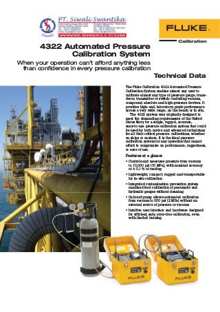4322 Automated Pressure
Calibration System
When your operation can’t afford anything less
than confidence in every pressure calibration
Technical Data
The Fluke Calibration 4322 Automated Pressure
Calibration System enables almost any user to
calibrate almost any type of pressure gauge, trans-
ducer, transmitter or switch—including vacuum,
compound, absolute and high-pressure devices. It
provides high-end, laboratory-grade performance
across a very wide range, on the bench or in situ.
The 4322 system was originally designed to
meet the demanding requirements of the United
States Navy for a single, rugged, accurate,
easy-to-use pressure calibration system that could
be used by both novice and advanced technicians
for all their critical pressure calibrations, whether
on ships or onshore. It is the ideal pressure
calibration system for any operation that cannot
afford to compromise on performance, ruggedness,
or ease of use.
Features at a glance
• Controls and measures pressure from vacuum
to 10,000 psi (70 MPa), with nominal accuracy
of ± 0.1% of reading
• Lightweight, compact, rugged and transportable
for in-situ calibration
• Integrated contamination prevention system
enables direct calibration of pneumatic and
hydraulic gauges without cleaning
• Onboard pump allows automated calibration
from vacuum to 300 psi (2 MPa) without an
external source of pressure or vacuum
• Intuitive user interface and hardware designed
for efficient, safe, error-free calibration, even
with limited training
hydraulic gauges without cleaning
• Onboard pump allows automated calibration
from vacuum to 300 psi (2 MPa) without an
external source of pressure or vacuum
• Intuitive user interface and hardware designed
for efficient, safe, error-free calibration, even
with limited training
 
