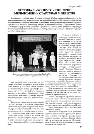 27
Відлуння подій
ФЕСТИВАЛЬ-КОНКУРС «ЮНІ ЗІРКИ
МЕЛЬПОМЕНИ» СТАРТУВАВ У БЕРЕГОВІ
Четвертого грудня в місті Берегово пройшов ХІ обласний фестиваль-конкурс ди-
тячого та юнацького театрального мистецтва «Юні зірки Мельпомени». Він був за-
початкований у 2005 році народним українським театром імені Ярослави Бандурович
Берегівського міського будинку культури, режисерами Ольгою і Олександром Матей
за підтримки управління культури Берегівської міської ради, управління культури
Закарпатської обласної державної адміністрації, Закарпатського обласного центру
народної творчості.
Уже традиційно фестиваль-конкурс від-
крився яскравою авторською композицією
«Мельпомена», у якій взяли участь вихован-
ці молодшої групи театру, хореографи зраз-
кового шоу-гурту «Стріт-Денс», учасники
вокального ансамблю «Україночка». Роль
Мельпомени виконала студентка Берегів-
ського медичного коледжу Андрейчик Еве-
ліна.
З вітальним словом до учасників дійства
і  гостей звернувся заступник начальника
управління культури Закарпатської облас-
ної державної адміністрації Іван Канюка. Він
висловив вдячність організаторам за можли-
вість підростаючому поколінню проявля-
ти свої театральні здібності, відзначив, що
фестиваль-конкурс набуває щороку нових
обертів і висловив сподівання, що наступно-
го року фестиваль набуде статусу міжнарод-
ного.
12 кращих дитячих та
юнацьких театральних ко-
лективів Закарпаття оціню-
вало поважне журі: голов-
ний режисер Закарпатсько-
го обласного театру драми
і  комедії Євген Тищук, за-
ступник начальника управ-
ління культури обласної
державної адміністрації
Іван Канюка, заступник на-
чальника управління куль-
тури Берегівської міської
ради Ольга Матей, голов-
ний спеціаліст управління
культури облдержадміні-
страції Світлана Мендель,
завідувач відділу народної
творчості та аматорського
мистецтва Обласного ор-
ганізаційно-методичного
центру культури Катерина
Семенченко, завідуюча цикловою комісією
режисерських дисциплін Ужгородського ко-
леджу культури і мистецтв Оксана Шип.
Поза конкурсною програмою виступив
зразковий театральний колектив «Росинка»
Мукачівської дитячої школи мистецтв №  2
(керівник Вероніка Тищук).
Загалом конкурсна програма тривала
понад сім годин. Тематика виступів була ці-
кавою і  досить різноманітною, починаючи
від театралізованих український народних
казок до постановок творів Шандора Петефі.
Місця у фестивалі цього року були поді-
лені таким чином:
Лауреатами І ступеня стали угорський
театральний колектив Берегівського район-
ного освітньо-культурного центру націо-
нальних меншин (керівник Ержика Широ-
каї) та театральний колектив «Первоцвіт»
села Великі Лучки Мукачівського району
(керівник Наталія Балог).
Учасники театрального колективу «Первоцвіт»
села Великі Лучки Мукачівського району
 