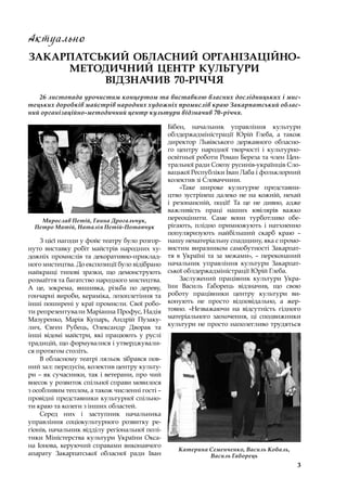 3
Актуально
ЗАКАРПАТСЬКИЙ ОБЛАСНИЙ ОРГАНІЗАЦІЙНО-
МЕТОДИЧНИЙ ЦЕНТР КУЛЬТУРИ
ВІДЗНАЧИВ 70-РІЧЧЯ
26 листопада урочистим концертом та виставкою власних дослідницьких і мис-
тецьких доробків майстрів народних художніх промислів краю Закарпатський облас-
ний організаційно-методичний центр культури відзначив 70-річчя.
З цієї нагоди у фойє театру було розгор-
нуто виставку робіт майстрів народних ху-
дожніх промислів та декоративно-приклад-
ного мистецтва. До експозиції було відібрано
найкращі типові зразки, що демонструють
розмаїття та багатство народного мистецтва.
А це, зокрема, вишивка, різьба по дереву,
гончарні вироби, кераміка, лозоплетіння та
інші поширені у краї промисли. Свої робо-
ти репрезентували Маріанна Профус, Надія
Мазуренко, Марія Купарь, Андрій Пузаку-
лич, Євген Рубець, Олександр Дворак та
інші відомі майстри, які працюють у  руслі
традицій, що формувалися і утверджували-
ся протягом століть.
В обласному театрі ляльок зібрався пов-
ний зал: передусім, колектив центру культу-
ри – як сучасники, так і ветерани, про чий
внесок у розвиток спільної справи мовилося
з особливим теплом, а також численні гості –
провідні представники культурної спільно-
ти краю та колеги з інших областей.
Серед них і  заступник начальника
управління соціокультурного розвитку ре-
гіонів, начальник відділу регіональної полі-
тики Міністерства культури України Окса-
на Іонова, керуючий справами виконавчого
апарату Закарпатської обласної ради Іван
Бібен, начальник управління культури
обл­держадміністрації Юрій Глеба, а  також
директор Львівського державного обласно-
го центру народної творчості і  культурно-
освітньої роботи Роман Береза та член Цен-
тральної ради Союзу русинів-українців Сло-
вацької Республіки Іван Лаба і фольклорний
колектив зі Словаччини.
«Таке широке культурне представни-
цтво зустрінеш далеко не на кожній, нехай
і  резонансній, події! Та це не дивно, адже
важливість праці наших ювілярів важко
переоцінити. Саме вони турботливо обе-
рігають, плідно примножують і  натхненно
популяризують найбільший скарб краю  –
нашу нематеріальну спадщину, яка є промо-
вистим виразником самобутності Закарпат-
тя в  Україні та за межами»,  – переконаний
начальник управління культури Закарпат-
ської облдержадміністрації Юрій Глеба.
Заслужений працівник культури Укра-
їни Василь Габорець відзначив, що свою
роботу працівники центру культури ви-
конують не просто відповідально, а  жер-
товно. «Незважаючи на відсутність гідного
матеріального заохочення, ці сподвижники
культури не просто наполегливо трудяться
Мирослав Петій, Ганна Дрогальчук,
Петро Матій, Наталія Петій-Потапчук
Катерина Семенченко, Василь Кобаль,
Василь Габорець
 