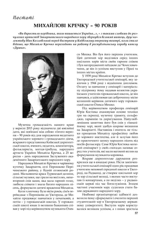 57
МИХАЙЛОВІ КРЕЧКУ – 90 РОКІВ
«Ви виростили керівника, яким пишається Україна...», – з такими словами до роз-
чулених артистів Закарпатського народного хору звернувся великий митець, друг ко-
лективу Іван Козловський перед виступом у Київському оперному театрі, коли стало
відомо, що Михайло Кречко переходить на роботу в республіканську хорову капелу
«Думка».
Музична громадськість нашого краю
у вересні 2015 року відзначила дві ювілейні
дати, які пов’язані між собою: п’ятого верес-
ня – 90 років від дня народження видатного
українського хорового і громадського діяча,
яскравого представника Київської диригент-
ської школи, вченого, педагога, композитора,
фольклориста, митця-трибуна, народного
артиста України Михайла Кречка, а 25 ве-
ресня – день народження Заслуженого ака-
демічного Закарпатського народного хору.
Народився Михайло Кречко в чарівному
куточку Закарпаття, селі Порошково Пере-
чинського району, у  бідній селянській ро-
дині. Мальовнича краса Турянської долини,
сільські музики, що грали на весіллях, непо-
вторний спів мами, яка мала гарний голос,
любила співати і знала багато народних пі-
сень, формували дитячі враження Михайла.
Коли хлопчику було вісім років, сім’я пе-
реїжджає з Порошкова до Ужгорода, де Ми-
хайло продовжує навчатися у  початковій, а
потім – у горожанській школах. У горожан-
ській школі юнак із великим бажанням спі-
вав у хорі під керівництвом музиканта Олек-
си Мешка. Він був його першим учителем.
Цей дитячий хор виділявся серед інших
шкільних хорів міста своїм гарним співом
і був нагороджений поїздкою до Чехословач-
чини, де він із успіхом виступив у Празі та
інших містах країни.
У 1939 році Михайло Кречко вступив до
Ужгородської учительської семінарії, яку за-
кінчив у  1944 році з  відмінним дипломом.
Оплату за навчання у семінарії і матеріаль-
ну підтримку йому надавав колектив укра-
їнських учителів горожанської школи, де він
навчався, а здійснював цю доброчинну місію
колишній керівник дитячого хору горожан-
ської школи Олекса Мешко.
Під керівництвом професора семінарії
Юрія Костюка опановував основи техніки
гри на скрипці, музичну грамоту, сольфе-
джіо, гармонію та диригування. Найулюб­
ленішим заняттям його був спів у  гімназі-
йному хорі, який здобув широке визнання
на Закарпатті. Наставник і вчитель не тіль-
ки прищепив Михайлу професійну любов
до хорового мистецтва, але й залучав його
до практичного запису народних пісень від
носіїв фольклору. Саме Юрія Костюка моло-
дий семінарист у своїх спогадах називає се-
ред тих учителів, які мали вагомий вплив на
формування музиканта-хоровика.
Яскраве диригентське дарування роз-
крилося ще в юнацькі роки. Після закінчен-
ня учительської семінарії один рік працював
учителем неповної середньої школи в Ужго-
роді, на Радванці, де створює шкільний хор
та хор сільської молоді, з якими часто висту-
пав із концертами, а по неділях – у радван-
ській церкві під час богослужіння. Згодом
частині учасників хору судилося стати ба-
зою державного народного хору.
Неабиякі організаторські здібності доз-
волили йому сформувати і очолити перший
студентський хор в Ужгородському держав-
ному університеті. Виступи хорів користу-
валися великим успіхом, а з ними зростала
Постаті
 