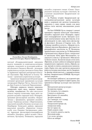 5
Актуально
патської облдержадміністрації; завідувача
відділу інновацій та соціально-культурних
програм, технологій та культурно-дозвіллє-
вої діяльності Людмилу Веклюк – відзнакою
управління культури; методиста Олену Ваш
та керівників народної аматорської кіносту-
дії «Едельвейс» Віру Кобулей та Галину Че-
льоскі – грамотами управління культури.
Грамотами Закарпатської обласної проф-
спілкової організації працівників культури
нагороджені Мар’яна Чегіль, Наталія Стегу-
ра, Іван Хланта та Анатолій Чередниченко.
Ювіляри одержали чимало приємних
подарунків, серед яких, зокрема, пісенні,
музичні, танцювальні. На святі виступило
чимало творчих колективів, серед яких на-
родний ансамбль народної пісні «Розмарія»,
зразковий фольклорний ансамбль «Кирни-
ченька» з  Іршавщини, зразковий ансамбль
танцю «Турянська долина» з Перечинщини,
вокальний ансамбль будинку культури села
Новобарово Тячівського району, народний
вокальний ансамбль «Карпатські голоси»
клубу села Оноківці Ужгородського райо-
ну, народний фольклорно-етнографічний
ансамбль «Ужгород», троїсті музики з Воло-
веччини, Хустщини, Тячівщини, народний
ансамбль угорського танцю «Сонях» Ужго-
родського коледжу культури і мистецтв, За-
служений академічний Закарпатський на-
родний хор.
За 70-річну історію Закарпатський ор-
ганізаційно-методичний центр культури
вивів у широкий світ десятки талановитих,
закоханих у  свою справу людей, для яких
робота стала змістом, покликанням усього
життя.
На базі ООМЦК були створені і донині
працюють народна кіностудія «Едельвейс»,
ансамбль народної пісні «Розмарія», народ-
ний етнографічний музей. Центром куль-
тури започатковано низку фестивалів, огля-
дів-конкурсів та свят, серед яких фольклор-
ні фестивалі «Коляди в  Старому селі», «На
Синевир трембіти кличуть», «Яворові гуслі»,
«Дзвінкі перлини Верховини», фестивалі хо-
реографічного мистецтва ім. Й. Волощука,
драматичного мистецтва ім. В. Майданного,
стрілецької пісні «Красне Поле», театрально-
го мистецтва «Юні зірки Мельпомени», ху-
дожнього слова ім. І. Ірлявського «Моя весна»
та багато інших. Колектив видав сотні книг,
збірників, до яких увійшли найкращі зразки
закарпатських народних пісень, обрядів, ка-
зок, звичаїв та пісень самодіяльних компози-
торів. Окрім того, вже протягом дванадцяти
років культурно-мистецьке життя Закарпат-
тя фахово висвітлюється у щоквартальному
віснику Закарпатського ООМЦК «Культуро-
логічні джерела».
На концерті побувала і заслужений пра-
цівник культури України Софія Сорока, яка
присвятила Центру культури такі поетичні
рядки:
Методичний центр культури –
Це красива справа.
Тут читають, тут співають
І пишуть в журналах.
Виступають тут ансамблі,
Зустрічі щоденні,
Тут і конкурс, тут і гумор,
Співи і натхнення.
Театральний процес діє,
театральна мова,
Усе тут красу сіє,
Навіть кожне слово.
Тут таланти, радість, щастя,
Веселощів море,
І тут сила є велика,
Ніхто не поборе!
Олена ВАШ
Олена Ваш, Оксана Попдякуник,
Наталія Стегура, Марина Офіцинська
 