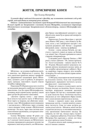 63
Пам‘ять
ЖИТТЯ, ПРИСВЯЧЕНЕ КНИЗІ
Про Галину Митровку
У кожній сфері людської діяльності є фахівці, що залишають помітний слід у тій
справі, якій присвятили найкращі роки життя.
Однією з найпомітніших постатей серед ветеранів бібліотечної та книготорго-
вельної справи на Закарпатті є постать Галини Митровки, колишнього директора
бібліотечного колектора Закарпатського облкниготоргу, знаного бібліографа-кни-
гознавця.
Бібліотека – це духовна скарбниця пам’я-
ті поколінь, що зберігається в  книгах. Від
того, наскільки грамотно, якісно і професій-
но сформований книжковий фонд бібліо-
теки, залежить успіх її роботи, її авторитет
серед громади, можливість надати вчасно
потрібну інформацію.
Покоління 70–80 років минулого століття
не випадково вважають найбільш читаючим
поколінням. Але без праці бібліографа-кни-
гознавця, який сприяв цьому процесу, такий
факт не був би реальним і можливим.
«Дістати» хорошу книгу  – таке можна
було почути тоді досить часто. У бібліотеках
були черги за творами, які дбайливо замов-
лялися саме бібліографами-книгознавцями
і  доставлялися у  бібліотеки через установи
з мало відомою тепер назвою «бібліотечний
колектор». На жаль, зараз така система кни-
гопостачання зруйнована, але кращого нічо-
го не винайдено.
Галина Митровка майже 40 років слу-
жила книзі, яку безмежно цінувала і люби-
ла. І сьогодні тисячі видань на бібліотечних
полицях продовжують радувати читачів і не
втрачають своєї актуальності, але бібліотека-
рям бракує кваліфікованої допомоги у при-
дбанні книг, якою була праця цієї непересіч-
ної людини.
Народилася Галина Василівна у другий
день Нового 1947 року, у місті Ковель на Во-
лині, коли у  всіх новорічний настрій і  очі-
кування різдвяних свят. Батько – кадровий
військовий, мама – швачка на фабриці.
Галина – єдина донька батьків, але зро-
стала у строгості, повазі до праці, до батьків
і до людей. Уже з 18 років працювала в школі
старшою піонервожатою.
У місцевій газеті «Прапор Леніна» у 1965
році є стаття «Дівчині – 18», можна прочита-
ти: «Галя Сальникова – вожата школи № 9,
їй – 18 років. Міський комітет комсомолу на-
правив дівчину виховувати молоду зміну, де
так потрібні організаторські здібності. Весе-
лу, енергійну старшу подругу діти полюби-
ли відразу, бо в неї одна цікава справа зміню-
ється іншою…».
У 1965 році, подолавши великий конкурс
на вступних іспитах, Галя стає студенткою
Харківського державного інституту культу-
ри, факультет – книгознавство.
Попри всі спокуси студентського життя
Галина вчилася на відмінно, багато читала,
постійно відвідувала книжкові магазини
міста Харків. На той час у книжковій торгів-
лі дуже відчутна була «політична відлига»,
з’являлися до того заборонені збірки поезій,
які із захопленням перечитувала молодь.
Галина з  першого курсу веде активне
громадське життя, є членом комітету комсо-
молу інституту. Саме тут вона зустріла ко-
хання усього життя – Михайла, який теж був
студентом інституту й очолював комсомоль-
ську організацію навчального закладу. Це
поважна, на той час, посада серед студент-
ства, з окремим кабінетом. В інституті Міша
Митровка був нарозхват у дівчат, але йому
до душі припала єдина Галинка.
Студенти вітали своїх однокурсників на
весіллі такими словами:
 