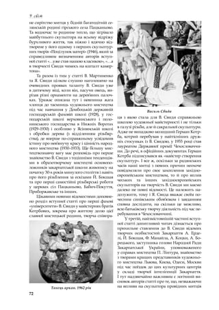 72
У світ
не сирітство митця у бідній багатодітній се-
лянській родині гірського села Пацканьово.
Та водночас те родинне тепло, що зігрівало
майбутнього скульптора на всьому відрізку
бурхливого життя, так ніжно і  вдячно від-
творене у його одному з перших скульптур-
них творів «Поцілунок матері» (1946), який за
справедливим визначенням авторів вступ-
ної статті «…уже став нашою класикою», «…а
в творчості Свиди чимось на кшталт камер-
тона».
Та разом із тим у статті В. Мартиненко
та Я. Свиди цілком слушно наголошено на
очевидних проявах таланту В. Свиди уже
в дитячому віці, коли він, пасучи овець, ви-
різав різні орнаменти на дерев’яних палоч-
ках. Уражає описана тут і  невпинна жага
хлопця до таємниць художнього мистецтва
під час навчання у  Домбоцькій державній
господарській фаховій школі (1928), у  гос-
подарській школі верховинського і  поло-
нинського господарства в  Нижніх Воротах
(1929–1930) і  особливо у  Ясінянській школі
з  обробки дерева (з відділенням різьбяр-
ства), де вперше по-справжньому усвідомив
істину про нев’янучу красу і цінність народ-
ного мистецтва (1930–1933). Ще більшу мис-
тецтвознавчу вагу має розповідь про перше
знайомство В. Свиди з тодішніми тенденція-
ми в  образотворчому мистецтві основопо-
ложників закарпатської школи живопису на
початку 30-х років минулого століття і навіть
про його різьблення за ескізами Й. Бокшая
та про перші самостійні різьбярські роботи
у  церквах сіл Пацканьово, Бабич-Покуття,
Приборжавське та інших.
Цікавими новими відомостями доповне-
но розділ вступної статті про перші фахові
«університети» В. Свиди у майстернях братів
Котрбових, зокрема про життєву долю цієї
славної мистецької родини, творча співпра-
ця з  якою стала для В. Свиди справжньою
школою художньої майстерності і не тільки
в галузі різьби, але й сакральної скульптури.
Адже не випадково молодший Герман Котр-
ба, котрий перебував у  найтісніших друж-
ніх стосунках із В. Свидою, у 1955 році став
лауреатом Державної премії Чехословаччи-
ни. До речі, в офіційних документах Герман
Котрба підписувався як «майстер створення
скульптур». І все ж, оскільки за радянських
часів наші митці з певних причин неохоче
повідомляли про своє захоплення західно-
європейським мистецтвом, то й про вплив
чеських та інших західноєвропейських
скульпторів на творчість В. Свиди ми маємо
далеко не повні відомості. Це належить на-
долужити, тому і Я. Свида вважає своїм по-
чесним синівським обов’язком і  завданням
сповна дослідити, на скільки це можливо,
всю батьківську творчу діяльність під час пе-
ребування в Чехословаччині.
У третій, найзмістовнішій частині вступ-
ної статті допитливий читач дізнається про
прихильне ставлення до В. Свиди відомих
творчих особистостей Закарпаття А. Ерде-
лі, Й. Бокшая, Ф. Манайла, А. Коцки, А. Бо-
рецького, заступника голови Народної Ради
Закарпатської України, уповноваженого
у справах мистецтва П. Лінтура, знайомство
з творами кращих представників художньо-
го мистецтва Львова, Києва, Одеси, Москви
під час поїздок до цих культурних центрів
у  складі творчої інтелігенції Закарпаття.
І тут надзвичайно важливим є логічний ви-
сновок авторів статті про те, що, незважаючи
на впливи на скульптора провідних митців
Василь Свида
Танець аркан. 1962 рік
 