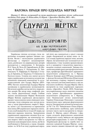 75
У світ
ВАГОМА ПРАЦЯ ПРО ЕДУАРДА МЕРТКЕ
Мертке Е. Шість експромтів на теми українських народних пісень: навчальний
посібник / Ред.-упор.: О. Німилович, О. Юрош. – Дрогобич: Посвіт, 2015. – 60 с.
Українська пісенна культура стала не-
від’ємною складовою кращих світових здо-
бутків. Вплив і  застосування українського
фольклору у  творчості західноєвропей-
ських, російських чи американських авторів
відчувається у  композиціях Л. Бетховена,
Й.-С. Баха, Ф. Ліста, Ю. Зарембського, Ф. Шо-
пена, Ф. Шуберта, С. Рахманінова, П. Чай-
ковського, Ч. Леффлера, К. Портера, Г. Стоу-
на, Д. Гершвіна, Д. Лоуренса, Г. Стівенсона та
багатьох інших. З-поміж них значні заслуги
перед українською музичною культурою має
визначний німецький композитор та куль-
турно-освітній діяч Едуард Мертке (1833–
1895). Постать композитора Едуарда Мертке
маловідома в  українському музикознавстві.
Музичний доробок митця містить твори різ-
них жанрів. Він автор опер, симфоній, кан-
тат, гімнів, фортепіанних творів. Глибоке
знання письменницею Марією Вілінською
(Марко Вовчок) українських фольклорних
зразків і замилування ними німецького ком-
позитора, тісна співпраця цих митців вили-
лись у низці фортепіанних творів Е. Мерт-
ке, записі з уст письменниці та гармонізації
ним понад 200 українських народних пісень.
Із них опубліковані були тільки 25 творів, що
з’явилися окремим зошитом. Зацікавлення
українськими народними піснями було на-
стільки плодотворним, що композитор зго-
дом творить «Шість експромтів» тв. 5 (без за-
значення назв використаних пісень, які були
опубліковані в Лейпцигу), а також «Імпрові-
зацію» тв. 14 № 8 на тему української народ-
ної пісні, яка знаходиться у циклі з восьми
творів «Імпровізації на відомі теми» тв. 14.
У їх основі українські народні теми, мотиви,
образи. Ці композиції досі залишаються ма-
ловідомими, і тому чудовим зразком введен-
ня їх у концертну і педагогічну практику є
видання згаданих композицій. Завдяки від-
данійпошуковійпрацідокторафілологічних
наук, професора Дрогобицького державного
педагогічного університету ім. І. Франка
Миколи Зимомрі, який 1970 року віднайшов
у фондах Кельнської бібліотеки (Німеччина)
цю малознану сторінку творчості компози-
тора, сьогодні став можливим вихід у світ на-
вчального посібника «Едуард Мертке. Шість
експромтів на теми українських народних
пісень» (Дрогобич: Посвіт, 2015). Редактора-
ми-упорядниками цього ошатного видання
стали доцент Дрогобицького державного
педагогічного університету ім. І. Франка,
член Національної спілки композиторів
України Олександра Німилович і кандидат
педагогічних наук, завідувач фортепіанного
відділу Ужгородської дитячої музичної шко-
ли № 1 ім. П.І. Чайковського Олена Юрош.
До навчального посібника, крім публікації
нотного тексту шести експромтів та «Імпро-
візації» Е. Мертке, доволі об’ємних і  фак-
турно складних фортепіанних композицій
концертного плану, ввійшли дві передмови
редакторів-упорядників. У  статті О. Юрош
«Український фольклор та спроба його за-
своєння в рецепції Едуарда Мертке» знахо-
димо чимало цікавих відомостей про твор-
 