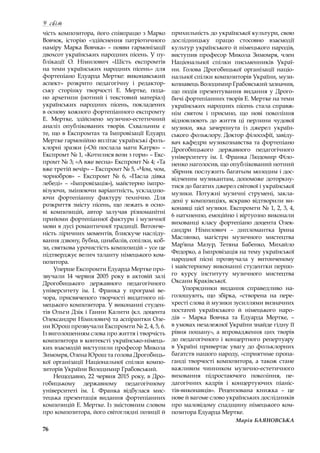 76
У світ
чість композитора, його співпрацю з Марко
Вовчок, історію «здійснення патріотичного
наміру Марка Вовчка» – появи гармонізації
двохсот українських народних пісень. У пу-
блікації О. Німилович «Шість експромтів
на теми українських народних пісень» для
фортепіано Едуарда Мертке: виконавський
аспект» розкрито педагогічну і  редактор-
ську сторінку творчості Е. Мертке, пода-
но архетипи (нотний і  текстовий матеріал)
українських народних пісень, покладених
в основу кожного фортепіанного експромту
Е. Мертке, здійснено музично-естетичний
аналіз опублікованих творів. Схвальним є
те, що в Експромтах та Імпровізації Едуард
Мертке гармонійно вплітає українські фоль-
клорні зразки («Ой послала мати Катрю» –
Експромт № 1, «Котилися вози з гори» – Екс-
промт № 3; «А вже весна» Експромт № 4; «Та
вже третій вечір» – Експромт № 5, «Чом, чом,
чорнобров»  – Експромт №  6, «Пасла дівка
лебеді»  – «Імпровізація»), майстерно імпро-
візуючи, змінюючи варіантність, ускладню-
ючи фортепіанну фактуру технічно. Для
розкриття змісту пісень, що лежать в осно-
ві композицій, автор залучав різноманітні
прийоми фортепіанної фактури і музичної
мови в дусі романтичної традиції. Витонче-
ність ліричних моментів, блискуче насліду-
вання дзвону, бубна, цимбалів, сопілки, коб-
зи, святкова урочистість композицій – усе це
підтверджує велич таланту німецького ком-
позитора.
Уперше Експромти Едуарда Мертке про-
звучали 14 червня 2005 року в  актовій залі
Дрогобицького державного педагогічного
університету ім. І. Франка у  програмі ве-
чора, присвяченого творчості видатного ні-
мецького композитора. У виконанні студен-
тів Ольги Дзік і Ганни Калити (кл. доцента
Олександри Німилович) та аспірантки Оле-
ни Юрош прозвучали Експромти № 2, 4, 5, 6.
Із виголошенням слова про життя і творчість
композитора в контексті українсько-німець-
ких взаємодій виступили професор Микола
Зимомря, Олена Юрош та голова Дрогобиць-
кої організації Національної спілки компо-
зиторів України Володимир Грабовський.
Нещодавно, 22 червня 2015 року, в Дро-
гобицькому державному педагогічному
університеті ім. І.  Франка відбулася мис-
тецька презентація видання фортепіанних
композицій Е. Мертке. Із змістовним словом
про композитора, його світоглядні позиції й
прихильність до української культури, свою
дослідницьку працю стосовно взаємодії
культур українського й німецького народів,
виступив професор Микола Зимомря, член
Національної спілки письменників Украї-
ни. Голова Дрогобицької організації націо-
нальної спілки композиторів України, музи-
кознавець Володимир Грабовський зазначив,
що подія презентування видання у  Дрого-
бичі фортепіанних творів Е. Мертке на теми
українських народних пісень стала справж-
нім святом і  приємно, що нові покоління
відновлюють до життя ці перлини чудової
музики, яка зачерпнута із  джерел україн-
ського фольклору. Доктор філософії, завіду­
вач кафедри музикознавства та фортепіано
Дрогобицького державного педагогічного
університету ім. І.  Франка Людомир Філо-
ненко наголосив, що опублікований нотний
збірник послужить багатьом молодим і дос-
відченим музикантам, допоможе доторкну-
тися до багатих джерел світової і української
музики. Потужні музичні струмені, закла-
дені у композиціях, яскраво відтворили ви-
конавці цієї музики. Експромти № 1, 2, 3, 4,
6 натхненно, емоційно і віртуозно виконали
вихованці класу фортепіано доцента Олек-
сандри Німилович  – дипломантка Ірина
Маслянко, магістри музичного мистецтва
Мар’яна Мазур, Тетяна Бабенко, Михайло
Федорко, а Імпровізація на тему української
народної пісні прозвучала у  витонченому
і майстерному виконанні студентки першо-
го курсу інституту музичного мистецтва
Оксани Краківської.
Упорядники видання справедливо на-
голошують, що збірка, «створена на пере-
хресті слова й музики зусиллями визначних
постатей українського й німецького наро-
дів  – Марка Вовчка та Едуарда Мертке,  –
в умовах незалежної України знайде гідну її
рівня пошану», а впровадження цих творів
до педагогічного і концертного репертуару
в Україні привертає увагу до фольклорних
багатств нашого народу, «сприятиме пропа-
ганді творчості композитора, а також стане
важливим чинником музично-естетичного
виховання підростаючого покоління, пе-
дагогічних кадрів і  концертуючих піаніс-
тів-виконавців». Рецензована книжка  – це
нове й вагоме слово українських дослідників
про маловідому спадщину німецького ком-
позитора Едуарда Мертке.
Марія БАЯНОВСЬКА
 