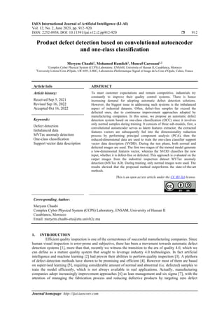 IAES International Journal of Artificial Intelligence (IJ-AI)
Vol. 12, No. 2, June 2023, pp. 912~920
ISSN: 2252-8938, DOI: 10.11591/ijai.v12.i2.pp912-920  912
Journal homepage: http://ijai.iaescore.com
Product defect detection based on convolutional autoencoder
and one-class classification
Meryem Chaabi1
, Mohamed Hamlich1
, Moncef Garouani1,2
1
Complex Cyber Physical System (CCPS) Laboratory, ENSAM, University of Hassan II, Casablanca, Morocco
2
University Littoral Cote d'Opale, UR 4491, LISIC, Laboratoire d'Informatique Signal et Image de la Cote d’Opale, Calais, France
Article Info ABSTRACT
Article history:
Received Sep 5, 2021
Revised Sep 16, 2022
Accepted Oct 16, 2022
To meet customer expectations and remain competitive, industrials try
constantly to improve their quality control systems. There is hence
increasing demand for adopting automatic defect detection solutions.
However, the biggest issue in addressing such systems is the imbalanced
aspect of industrial datasets. Often, defect-free samples far exceed the
defected ones, due to continuous improvement approaches adopted by
manufacturing companies. In this sense, we propose an automatic defect
detection system based on one-class classification (OCC) since it involves
only normal samples during training. It consists of three sub-models, first, a
convolutional autoencoder serves as latent features extractor, the extracted
features vectors are subsequently fed into the dimensionality reduction
process by performing principal component analysis (PCA), then the
reduced-dimensional data are used to train the one-class classifier support
vector data description (SVDD). During the test phase, both normal and
defected images are used. The first two stages of the trained model generate
a low-dimensional features vector, whereas the SVDD classifies the new
input, whether it is defect-free or defected. This approach is evaluated on the
carpet images from the industrial inspection dataset MVTec anomaly
detection (MVTec AD). During training, only normal images were used. The
results showed that the proposed method outperforms the state-of-the-art
methods.
Keywords:
Defect detection
Imbalanced data
MVTec anomaly detection
One-class classification
Support vector data description
This is an open access article under the CC BY-SA license.
Corresponding Author:
Meryem Chaabi
Complex Cyber Physical System (CCPS) Laboratory, ENSAM, University of Hassan II
Casablanca, Morocco
Email: meryem.chaabi-etu@etu.univh2c.ma
1. INTRODUCTION
Efficient quality inspection is one of the cornerstones of successful manufacturing companies. Since
human visual inspection is error-prone and subjective, there has been a movement towards automatic defect
detection systems [1], more than that, recently we witness the transition to the era of quality 4.0, which we
can define as a mature quality system that sought to leverage industry 4.0 technologies. In fact artificial
intelligence and machine learning [2] had proven their abilities to perform quality inspection [3]. A plethora
of defect detection methods have shown to be promising and efficient [4]. However most of them are based
on supervised learning [5], requiring considerable amount of normal and abnormal (i.e. defected) samples to
train the model efficiently, which is not always available in real applications. Actually, manufacturing
companies adopt increasingly improvement approaches [6] as lean management and six sigma [7], with the
attention of managing the fabrication process and reducing defective products by targeting zero defect
 