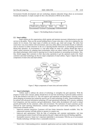 Int J Elec & Comp Eng ISSN: 2088-8708 
Smart cities: Understanding policies, standards, applications and case studies (Surender Reddy Salkuti)
3139
Environment friendly development and new technology adoption inherently brings about an environment
friendly development. A simple example for this is the utilization of RESs by the utilities.
Smart Cities
People and
Environment
Smart
Utilities
Smart
Technology
Smart
Administration
Figure 1. The building blocks of smart cities
2.2. Smart utilities
Smart utilities are the organizations which operate and maintain necessary infrastructure to provide
services to the public. These are the second building block of smart cities play a vital role in making the city
smarter for its citizens. Four major types of utilities are electric, gas, water and sewage. The entire four
sectors have very close relation with environment, and every utility affects environment directly or indirectly
such as increase in carbon emissions in the air or injecting harmful chemicals in surrounding environment
during their operation. As environment is a vital stake holder for smart city, utilities should take steps to
reduce carbon emissions by adopting latest technologies which can reduce carbon foot print. They should
also adopt technologies which result in injecting less or clean by-products to surrounding environment. Also,
they should engage their customers in their day-to-day operations to get the optimum results [16]. Smart
customers and smart technology are the two major components of smart utilities. Figure 2 depicts the major
components of smart cities and smart utilities.
Smart
Cities
Smart
Economy
Smart
Mobility Smart
Utilities
Smart
Governance
Smart
Living
Smart
People
Smart
Environment
Figure 2. Major components of smart cities and smart utilities
2.3. Smart technologies
Utilities need to embrace the advent of technology to strengthen the grid operations. With the
progress of smart cities concept, utilities should focus on real time monitoring of grid and employ analytics
on the data fetched in real time [17]. This will improve grid operations and optimization. Growing concern
about changing environment has created the need for use of smart technology in utility. Smart technology can
be realized with advanced information technology (IT) and operational technology (OT) systems, enterprise
level integration, real time analytics and grid optimization. Smart utility development will result in mutual
growth and benefits for the customers, utility and environment. The realization of smart customers can be
achieved by smart metering infrastructure, customer engagement and social media integration [18]. The
critical areas of benefits will be;
 Improved customer interaction: Customers will have better interaction channels available. Also, the
empowered customer will help utilities to operate in a smarter way.
 Improved grid optimization: With the help of technology and customer participation, real time
monitoring and control of grid will help optimize the grid’s output and develop self-healing capability.
 Sustainable tomorrow: Smart city’s important stakeholder is environment. With the use of environment
friendly technology will help to have a sustainable tomorrow.
 