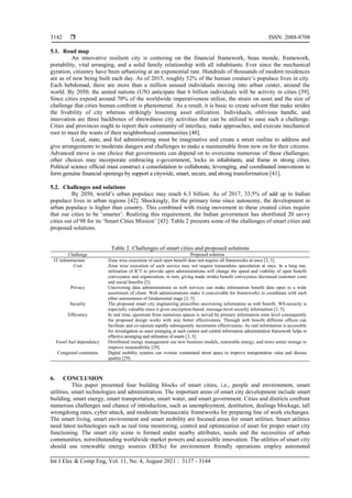 ISSN: 2088-8708
Int J Elec & Comp Eng, Vol. 11, No. 4, August 2021 : 3137 - 3144
3142
5.1. Road map
An innovative resilient city is centering on the financial framework, beau monde, framework,
portability, vital arranging, and a solid family relationship with all inhabitants. Ever since the mechanical
gyration, citizenry have been urbanizing at an exponential rate. Hundreds of thousands of modern residences
are as of now being built each day. As of 2015, roughly 52% of the human creature’s populace lives in city.
Each hebdomad, there are more than a million unused individuals moving into urban center, around the
world. By 2050, the united nations (UN) anticipate that 6 billion individuals will be activity in cities [39].
Since cities expend around 70% of the worldwide imperativeness utilize, the strain on asset and the size of
challenge that cities human confront is phenomenal. As a result, it is basic to create solvent that make strides
the livability of city whereas strikingly lessening asset utilization. Individuals, oblivious handle, and
innovation are three backbones of shrewdness city activities that can be utilized to ease such a challenge.
Cities and provinces ought to report their community of interface, make approaches, and execute mechanical
root to meet the wants of their neighborhood communities [40].
Local, state, and fed administering must be imaginative and create a street outline to address and
give arrangements to moderate dangers and challenges to make a maintainable from now on for their citizens.
Advanced move is one choice that governments can depend on to overcome numerous of these challenges;
other choices may incorporate embracing e-government, locks in inhabitants, and frame in strong cities.
Political science official must construct a consolidation to collaborate, leveraging, and coordinated innovations to
form genuine financial openings by support a citywide, smart, secure, and strong transformation [41].
5.2. Challenges and solutions
By 2050, world’s urban populace may reach 6.3 billion. As of 2017, 33.5% of add up to Indian
populace lives in urban regions [42]. Shockingly, for the primary time since autonomy, the development in
urban populace is higher than country. This combined with rising movement to these created cities require
that our cities to be ‘smarter’. Realizing this requirement, the Indian government has shortlisted 20 savvy
cities out of 98 for its ‘Smart Cities Mission’ [43]. Table 2 presents some of the challenges of smart cities and
proposed solutions.
Table 2. Challenges of smart cities and proposed solutions
Challenge Proposed solution
IT infrastructure Zone wise execution of each open benefit does not require all frameworks at once [3, 5].
Cost Zone wise execution of each service may not require tremendous speculation at once. In a long run,
utilization of ICT to provide open administrations will change the speed and viability of open benefit
conveyance and organization, in turn, giving made strides benefit conveyance decreased customer costs
and social benefits [5].
Privacy Uncovering data administrations as web services can make information benefit data open to a wide
assortment of client. Web administrations make it conceivable for frameworks to coordinate with each
other autonomous of fundamental stage [3, 5].
Security The proposed smart city engineering prescribes uncovering information as web benefit. WS-security is
especially valuable since it gives encryption-based, message-level security information [3, 5].
Efficiency In real time, questions from numerous spaces is served by primary information zone level consequently
the proposed design works with way better effectiveness. Through web benefit different offices can
facilitate and co-operate rapidly subsequently increments effectiveness. As real information is accessible
for investigation so asset arranging at each centres and central information administration framework helps in
effective arranging and utilization of assets [3, 5].
Fossil fuel dependency Distributed energy management use new business models, renewable energy, and more astute storage to
improve sustainability [29].
Congested commutes Digital mobility systems can oversee constrained street space to improve transportation value and discuss
quality [29].
6. CONCLUSION
This paper presented four building blocks of smart cities, i.e., people and environment, smart
utilities, smart technologies and administration. The important areas of smart city development include smart
building, smart energy, smart transportation, smart water, and smart government. Cities and districts confront
numerous challenges and chance of introduction, such as unemployment, destitution, dealings blockage, tall
wrongdoing rates, cyber attack, and moderate bureaucratic frameworks for preparing line of work exchanges.
The smart living, smart environment and smart mobility are focused areas for smart utilities. Smart utilities
need latest technologies such as real time monitoring, control and optimization of asset for proper smart city
functioning. The smart city scene is formed under nearby attributes, needs and the necessities of urban
communities, notwithstanding worldwide market powers and accessible innovation. The utilities of smart city
should use renewable energy sources (RESs) for environment friendly operations employ automated
 