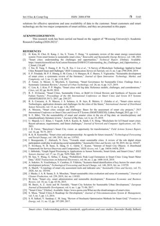 Int J Elec & Comp Eng ISSN: 2088-8708 
Smart cities: Understanding policies, standards, applications and case studies (Surender Reddy Salkuti)
3143
solutions for effective operations and ease availability of data to the customer. Smart customers and smart
technology are the two major components of smart utilities, and they are presented in this paper.
ACKNOWLEDGEMENTS
This research work has been carried out based on the support of “Woosong University's Academic
Research Funding-(2020-2021)”.
REFERENCES
[1] H. Kim, H. Choi, H. Kang, J. An, S. Yeom, T. Hong, “A systematic review of the smart energy conservation
system: From smart homes to sustainable smart cities,” Renewable and Sustainable Energy Reviews, vol. 140, 2021.
[2] “Smart cities: understanding the challenges and opportunities,” Technical Report. [Online]. Available:
https://smartcitiesworld.net/AcuCustom/Sitename/DAM/012/Understanding_the_Challenges_and_Opportunities_o
f_Smart_Citi.pdf
[3] J. Xie, H. Tang, T. Huang, F. R. Yu, R. Xie, J. Liu et al., “A Survey of Blockchain Technology Applied to Smart
Cities: Research Issues and Challenges,” IEEE Communications Surveys & Tutorials, vol. 21, no. 3, pp. 2794-2830, 2019.
[4] E. P. Trindade, M. P. F. Hinnig, E. M. Costa, J. S. Marques, R. C. Bastos, T. Yigitcanlar, “Sustainable development
of smart cities: a systematic review of the literature,” Journal of Open Innovation: Technology, Market, and
Complexity, vol. 3, no. 11, pp. 1-14, 2017.
[5] Z. Tomor, A. Meizer, A. Micchels, S. Geertman, “Smart Governance for Sustainable Cities: Findings from a
Systematic Literature Review,” Journal of Urban Technology, vol. 26, no. 4, pp. 3-27, 2019.
[6] C. Lim, K. J. Kim, P. P. Maglio, “Smart cities with big data: Reference models, challenges, and considerations,”
Cities, vol. 82, pp. 86-99, 2018.
[7] R. F. El-Gazzar, “Smart Cities, Sustainable Cities, or Both?-A Critical Review and Synthesis of Success and
Failure Factors,” Proceedings of the 6th International Conference on Smart Cities and Green ICT Systems
(SMARTGREENS 2017), 2017, pp. 250-257.
[8] R. S. Corcuera, A. N. Marcos, J. S. Solance, A. B. Jayo, R. Mulero, U. Zulaika et al., “Smart cities survey:
Technologies, application domains and challenges for the cities of the future,” International Journal of Distributed
Sensor Networks, vol. 15, no. 6, pp. 1-36, 2019.
[9] A. Monzon, “Smart cities concept and challenges: Bases for the assessment of smart city projects,” 2015
International Conference on Smart Cities and Green ICT Systems (SMARTGREENS), Lisbon, Portugal, 2015, pp. 1-11.
[10] S. E. Bibri, “On the sustainability of smart and smarter cities in the era of big data: an interdisciplinary and
transdisciplinary literature review,” Journal of Big Data, vol. 6, no. 25, 2019.
[11] U. Majeed, L.U. Khan, I. Yaqoob, S.M.A. Kazmi, K. Salah, C.S. Hong, “Blockchain for IoT-based smart cities:
Recent advances, requirements, and future challenges,” Journal of Network and Computer Applications, vol. 181,
2021.
[12] J. R. Ferrer, “Barcelona’s Smart City vision: an opportunity for transformation,” Field Actions Science Report,
vol. 16, pp. 70-75, 2017.
[13] R. K. R. Kummitha, “Smart cities and entrepreneurship: An agenda for future research,” Technological Forecasting
and Social Change, vol. 149, 2019, Art. no. 119763.
[14] I. Bouzguenda, C. Alalouch, N. Fava, “Towards smart sustainable cities: A review of the role digital citizen
participation could play in advancing social sustainability,” Sustainable Cities and Society, vol. 50, 2019, Art. no. 101627.
[15] F. Sivrikaya, N. B. Sassi, X. Dang, O. C. Görür, C. Kuster, “Internet of Smart City Objects: A Distributed
Framework for Service Discovery and Composition,” IEEE Access, vol. 7, pp. 14434-14454, 2019.
[16] I. Jabłoński, “Graph Signal Processing in Applications to Sensor Networks, Smart Grids, and Smart Cities,” IEEE
Sensors Journal, vol. 17, no. 23, pp. 7659-7666, 2017.
[17] M. Sun, Y. Wang, G. Strbac, C. Kang, “Probabilistic Peak Load Estimation in Smart Cities Using Smart Meter
Data,” IEEE Transactions on Industrial Electronics, vol. 66, no. 2, pp. 1608-1618, 2019.
[18] A. Sokolov, N. Veselitskaya, V. Carabias, O. Yildirim, “Scenario-based identification of key factors for smart cities
development policies,” Technological Forecasting and Social Change, vol. 148, 2019, Art. no. 119729.
[19] A. Sharifi, “A typology of smart city assessment tools and indicator sets,” Sustainable Cities and Society, vol. 53,
2020, Art. no. 101936.
[20] J. Macke, J. A. R. Sarate, S. A. Moschen, “Smart sustainable cities evaluation and sense of community,” Journal of
Cleaner Production, vol. 239, 2019, Art. no. 118103.
[21] M. Keta, “Smart city, smart administration and sustainable development,” Romanian Economic and Business
Review, vol. 10, no. 3, pp. 43-56, 2015.
[22] M. Basiri, A. Z. Azim and M. Farrokhi, “Smart City Solution for Sustainable Urban Development,” European
Journal of Sustainable Development, vol. 6, no. 1, pp. 71-84, 2017.
[23] “Smart Cities,” [Online]. Available: https://www.quora.com/What-are-the-disadvantages-of-smart-cities.
[24] S. Musa, “Smart Cities-A Roadmap for Development,” Journal of Telecommunications System & Management,
vol. 5, no. 3, pp. 1-3, 2016.
[25] S. R. Salkuti, V. Sandeep, C. M. Jung, “Review of Stochastic Optimization Methods for Smart Grid,” Frontiers in
Energy, vol. 11, no. 12, pp. 197-209, 2017.
 