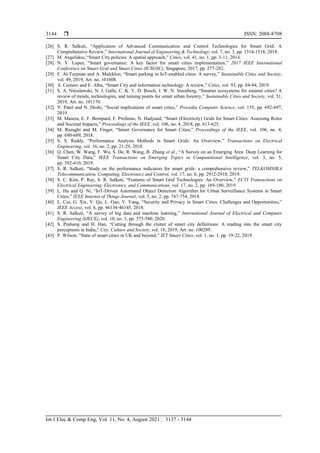  ISSN: 2088-8708
Int J Elec & Comp Eng, Vol. 11, No. 4, August 2021 : 3137 - 3144
3144
[26] S. R. Salkuti, “Application of Advanced Communication and Control Technologies for Smart Grid: A
Comprehensive Review,” International Journal of Engineering & Technology, vol. 7, no. 3, pp. 1514-1518, 2018.
[27] M. Angelidou, “Smart City policies: A spatial approach,” Cities, vol. 41, no. 1, pp. 3-11, 2014.
[28] N. V. Lopes, “Smart governance: A key factor for smart cities implementation,” 2017 IEEE International
Conference on Smart Grid and Smart Cities (ICSGSC), Singapore, 2017, pp. 277-282.
[29] F. Al-Turjman and A. Malekloo, “Smart parking in IoT-enabled cities: A survey,” Sustainable Cities and Society,
vol. 49, 2019, Art. no. 101608.
[30] A. Camero and E. Alba, “Smart City and information technology: A review,” Cities, vol. 93, pp. 84-94, 2019.
[31] S. A. Nitoslawski, N. J. Galle, C. K. V. D. Bosch, J. W. N. Steenberg, “Smarter ecosystems for smarter cities? A
review of trends, technologies, and turning points for smart urban forestry,” Sustainable Cities and Society, vol. 51,
2019, Art. no. 101170.
[32] Y. Patel and N. Doshi, “Social implications of smart cities,” Procedia Computer Science, vol. 155, pp. 692-697,
2019.
[33] M. Masera, E. F. Bompard, F. Profumo, N. Hadjsaid, “Smart (Electricity) Grids for Smart Cities: Assessing Roles
and Societal Impacts,” Proceedings of the IEEE, vol. 106, no. 4, 2018, pp. 613-625.
[34] M. Razaghi and M. Finger, “Smart Governance for Smart Cities,” Proceedings of the IEEE, vol. 106, no. 4,
pp. 680-689, 2018.
[35] S. S. Reddy, “Performance Analysis Methods in Smart Grids: An Overview,” Transactions on Electrical
Engineering, vol. 16, no. 2, pp. 21-29, 2018.
[36] Q. Chen, W. Wang, F. Wu, S. De, R. Wang, B. Zhang et al., “A Survey on an Emerging Area: Deep Learning for
Smart City Data,” IEEE Transactions on Emerging Topics in Computational Intelligence, vol. 3, no. 5,
pp. 392-410, 2019.
[37] S. R. Salkuti, “Study on the performance indicators for smart grids: a comprehensive review,” TELKOMNIKA
Telecommunication, Computing, Electronics and Control, vol. 17, no. 6, pp. 2912-2918, 2019.
[38] S. C. Kim, P. Ray, S. R. Salkuti, “Features of Smart Grid Technologies: An Overview,” ECTI Transactions on
Electrical Engineering, Electronics, and Communications, vol. 17, no. 2, pp. 169-180, 2019.
[39] L. Hu and Q. Ni, “IoT-Driven Automated Object Detection Algorithm for Urban Surveillance Systems in Smart
Cities,” IEEE Internet of Things Journal, vol. 5, no. 2, pp. 747-754, 2018.
[40] L. Cui, G. Xie, Y. Qu, L. Gao, Y. Yang, “Security and Privacy in Smart Cities: Challenges and Opportunities,”
IEEE Access, vol. 6, pp. 46134-46145, 2018.
[41] S. R. Salkuti, “A survey of big data and machine learning,” International Journal of Electrical and Computer
Engineering (IJECE), vol. 10, no. 1, pp. 575-580, 2020.
[42] S. Praharaj and H. Han, “Cutting through the clutter of smart city definitions: A reading into the smart city
perceptions in India,” City, Culture and Society, vol. 18, 2019, Art. no. 100289.
[43] P. Wilson, “State of smart cities in UK and beyond,” IET Smart Cities, vol. 1, no. 1, pp. 19-22, 2019.
 