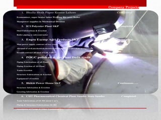 Company Projects
1. Bhully Shah Paper Kasoor Lahore Completed
Economizer, super heater tubes Welding Bio mass Boiler
Manpower supplies in Mechanical Division
2. ICI Polyester Plant SKP Completed
Shed Fabrications & Erection
Boiler piping as sub-contractor
3. Engro Exemp Agri Products SKP Continuous….
Man power supply contract of two years
All kind of civil,mechanical,electrical,instruments,opration&hr manpower
Second contract all kind of USL Labor
4. POGC polish oil & gas Plant Dadu Sindh completed
Piping Fabrications of all Plant
Piping Erection of All Plant
Tanks Erection
Structure Fabrications & Erection
Equipment’s Erection
5. Bhikhi Power House SKP Continuous…..
Structure fabrication & Erection
Greeting fabrication & Erection
6. CHT Pharmaceutical Chemical Plant Sunder State Sunder Completed
Tank Fabrications of SS 304 metal 2 no’s
Piping & Structure Fabrications SS 304
Installation of Pumps & Other Equipment’s
 