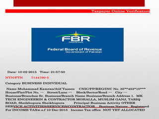Taxpayer Online Verification
Date: 10-02-2015 Time: 21:57:50
NTN/FTN 7144790-5
Category BUSINESS INDIVIDUAL
Name Muhammad Kamran/Atif Yaseen CNIC/PP/REG/INC No. 35**453*10***
House/Flat/Plot No. --- Street/Lane --- Block/Sector/Road --- City ---
Business/Branches Sr. Business/Branch Name Business/Branch Address 1. MK
TECH ENGINEERIN & CONTRACTOR MOHALLA, MUSLIM GANJ, TARIQ
ROAD, Sheikhupura Sheikhupura Principal Business Activity OTHER
SERVICE ACTIVITIES/SERVICES/CONTRACTOR Business Nature Registered
For INCOME TAXw.e.f 10-Dec-2015 Income Tax office NOT YET ALLOCATED
 
