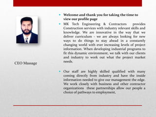  Welcome and thank you for taking the time to
view our profile page
 MK Tech Engineering & Contractors provides
Construction services with industry relevant skills and
knowledge. We are innovative in the way that we
deliver curriculum - we are always looking for new
ways to do things to stay ahead in a constantly
changing world with ever increasing levels of project
information. When developing industrial programs to
fit this dynamic environment, we talk with our clients
and industry to work out what the project market
needs.
 Our staff are highly skilled qualified with many
coming directly from industry and have the inside
information needed to give our management the edge.
We work closely with business and other contractor
organizations these partnerships allow our people a
choice of pathways to employment,
CEO Massage
 