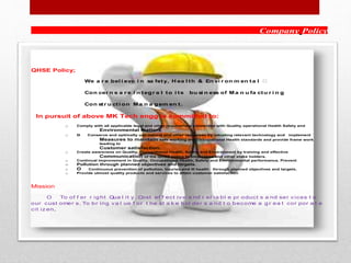 Company Policy
QHSE Policy;
We a r e bel i eve i n sa fety, H ea l th & En vi r on m en ta l
Con cer n s a r e i n tegr a l to i ts bu si n ess of Ma n u fa ctu r i n g
Con str u cti on Ma n a gem en t.
In pursuit of above MK Tech engg is committed to:
o Comply with all applicable legal and other requirement connected with Quality operational Health Safety and
Environmental matters
o o Conserve and optimally use natural and other recourses by adopting relevant technology and implement
Measures to maintain safe working and Occupational Health standards and provide frame work
leading to
Customer satisfaction.
o Create awareness on Quality, Occupational Health, Safety and Environment by training and effective
Communication of the QHSE policy to employees and other stake holders.
o Continual improvement in Quality, Occupational Health, Safety and Environmental performance. Prevent
o Pollution through planned objectives and targets.
o O Continuous prevention of pollution, Injuries and ill health through planned objectives and targets.
o Provide utmost quality products and services to attain customer satisfaction
Mission
O To of f er r ig ht Qua l it y , Cost ef f ect iv e a nd r el ia bl e pr oduct s a nd ser v ices t o
our cust omer s. To br ing v a l ue f or t he st a k e hol der s a nd t o become a g r ea t cor por a t e
cit iz en.
 