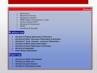 Sectors
 Mechanical
 Manpower Services
 Equipment supplies
 HRSG Boiler all mechanical works
 Turban Piping ST,GT
 Electrical & Instrument
 HVAC
 Insulation & Ducting
M echanical .
 All kind of Piping fabrication & Erection
 All kind of Steel Structure Fabrication & Erection
 All kind of Tank ,Vassals , columns Fabrication
 All Kind of Work Shop Fabrication
 All Kind of Duct Fabrication & Erection
 All kind of materials
 Fiber Glass Fabrication
Electr ical
 All kind of Cable Termination
 All kind of cable tray
 All kind of panel boards
 All Kind of Electrical works
 