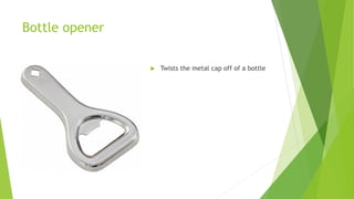 Bottle opener
 Twists the metal cap off of a bottle
 