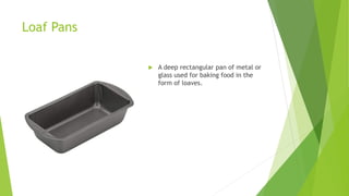 Loaf Pans
 A deep rectangular pan of metal or
glass used for baking food in the
form of loaves.
 