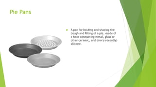 Pie Pans
 A pan for holding and shaping the
dough and filling of a pie, made of
a heat-conducting metal, glass or
other ceramic, and (more recently)
silicone.
 
