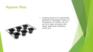 Popover Pans
 A baking utensil as it is specifically
designed to hold popover batter so
the popover, as it bakes, can rise
up into a large, airy pastry-like
shape; larger than traditional
muffin tins
 