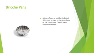 Brioche Pans
 A type of pan or mold with fluted
sides that is used to form the base
of the traditional French bread
known as Brioche
 