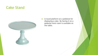 Cake Stand
 A round platform on a pedestal for
displaying a cake. By having it on a
pedestal more room is available on
the table.
 