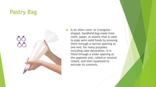 Pastry Bag
 Is an often cone- or triangular-
shaped, handheld bag made from
cloth, paper, or plastic that is used
to pipe semi-solid foods by pressing
them through a narrow opening at
one end, for many purposes
including cake decoration. It is
filled through a wider opening at
the opposite end, rolled or twisted
closed, and then squeezed to
extrude its contents.
 